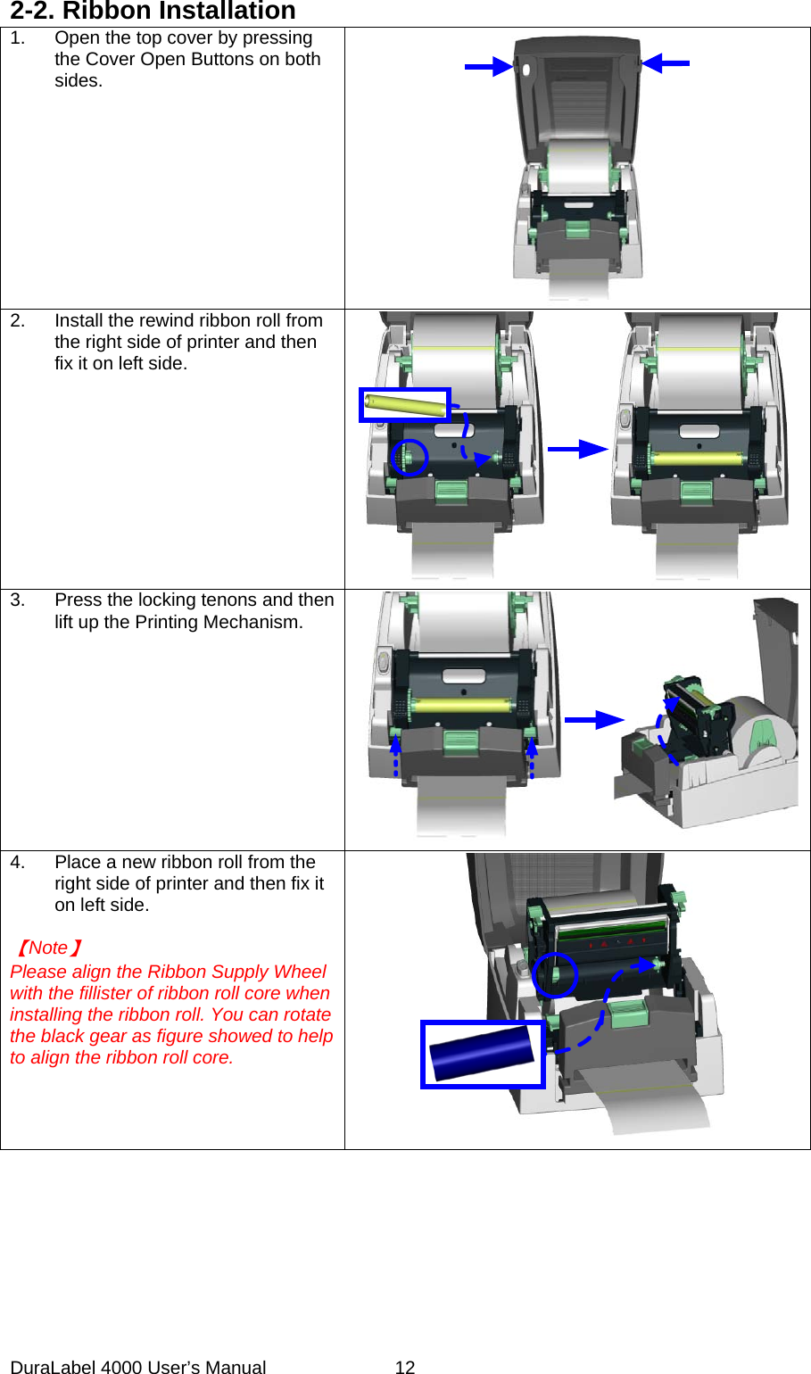 DuraLabel 4000 User&rsquo;s Manual  12 2-2. Ribbon Installation 1. Open the top cover by pressing the Cover Open Buttons on both sides.  2. Install the rewind ribbon roll from the right side of printer and then fix it on left side.    3.  Press the locking tenons and then lift up the Printing Mechanism.     4. Place a new ribbon roll from the right side of printer and then fix it on left side.  【Note】 Please align the Ribbon Supply Wheel with the fillister of ribbon roll core when installing the ribbon roll. You can rotate the black gear as figure showed to help to align the ribbon roll core.          