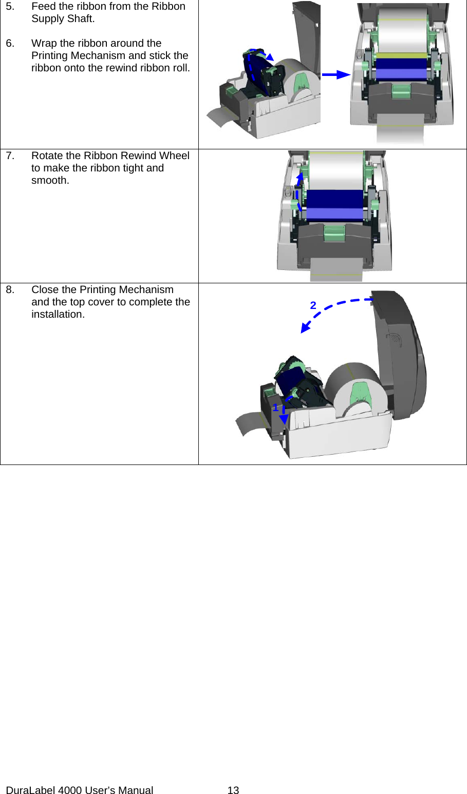 DuraLabel 4000 User&rsquo;s Manual  13 5. Feed the ribbon from the Ribbon Supply Shaft.  6. Wrap the ribbon around the Printing Mechanism and stick the ribbon onto the rewind ribbon roll.  7. Rotate the Ribbon Rewind Wheel to make the ribbon tight and smooth.    8.  Close the Printing Mechanism and the top cover to complete the installation. 12 