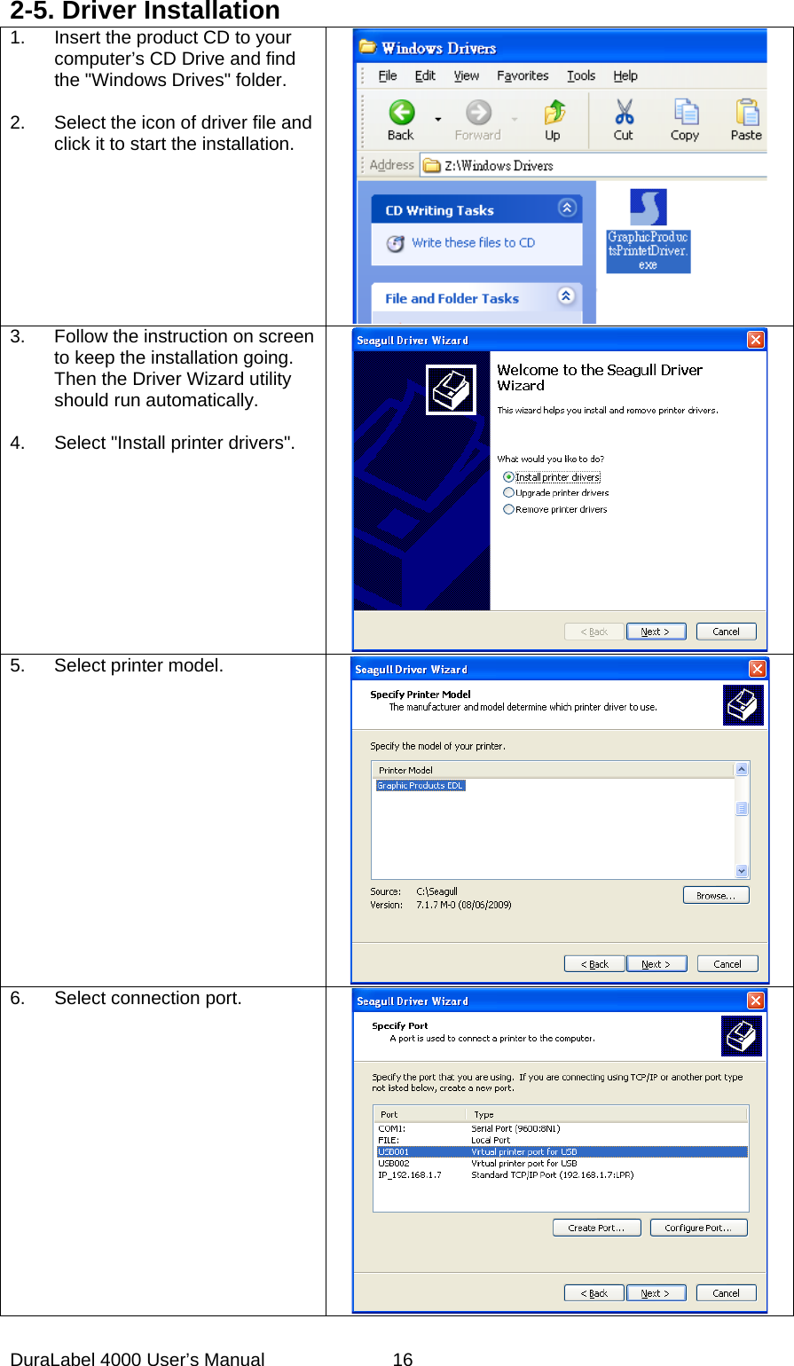 DuraLabel 4000 User&rsquo;s Manual  16 2-5. Driver Installation 1. Insert the product CD to your computer&rsquo;s CD Drive and find the "Windows Drives" folder.    2. Select the icon of driver file and click it to start the installation.      3. Follow the instruction on screen to keep the installation going. Then the Driver Wizard utility should run automatically.  4. Select "Install printer drivers".  5. Select printer model.    6. Select connection port.  