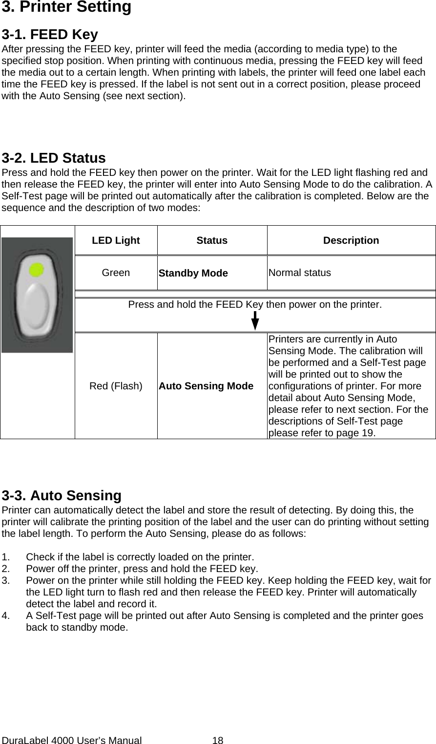 DuraLabel 4000 User&rsquo;s Manual  18 3. Printer Setting 3-1. FEED Key After pressing the FEED key, printer will feed the media (according to media type) to the specified stop position. When printing with continuous media, pressing the FEED key will feed the media out to a certain length. When printing with labels, the printer will feed one label each time the FEED key is pressed. If the label is not sent out in a correct position, please proceed with the Auto Sensing (see next section).     3-2. LED Status Press and hold the FEED key then power on the printer. Wait for the LED light flashing red and then release the FEED key, the printer will enter into Auto Sensing Mode to do the calibration. A Self-Test page will be printed out automatically after the calibration is completed. Below are the sequence and the description of two modes:        LED Light  Status Description Green Standby Mode Normal status  Press and hold the FEED Key then power on the printer.  Red (Flash) Auto Sensing Mode Printers are currently in Auto Sensing Mode. The calibration will be performed and a Self-Test page will be printed out to show the configurations of printer. For more detail about Auto Sensing Mode, please refer to next section. For the descriptions of Self-Test page please refer to page 19.     3-3. Auto Sensing Printer can automatically detect the label and store the result of detecting. By doing this, the printer will calibrate the printing position of the label and the user can do printing without setting the label length. To perform the Auto Sensing, please do as follows:  1. Check if the label is correctly loaded on the printer. 2. Power off the printer, press and hold the FEED key. 3. Power on the printer while still holding the FEED key. Keep holding the FEED key, wait for the LED light turn to flash red and then release the FEED key. Printer will automatically detect the label and record it. 4. A Self-Test page will be printed out after Auto Sensing is completed and the printer goes back to standby mode.  