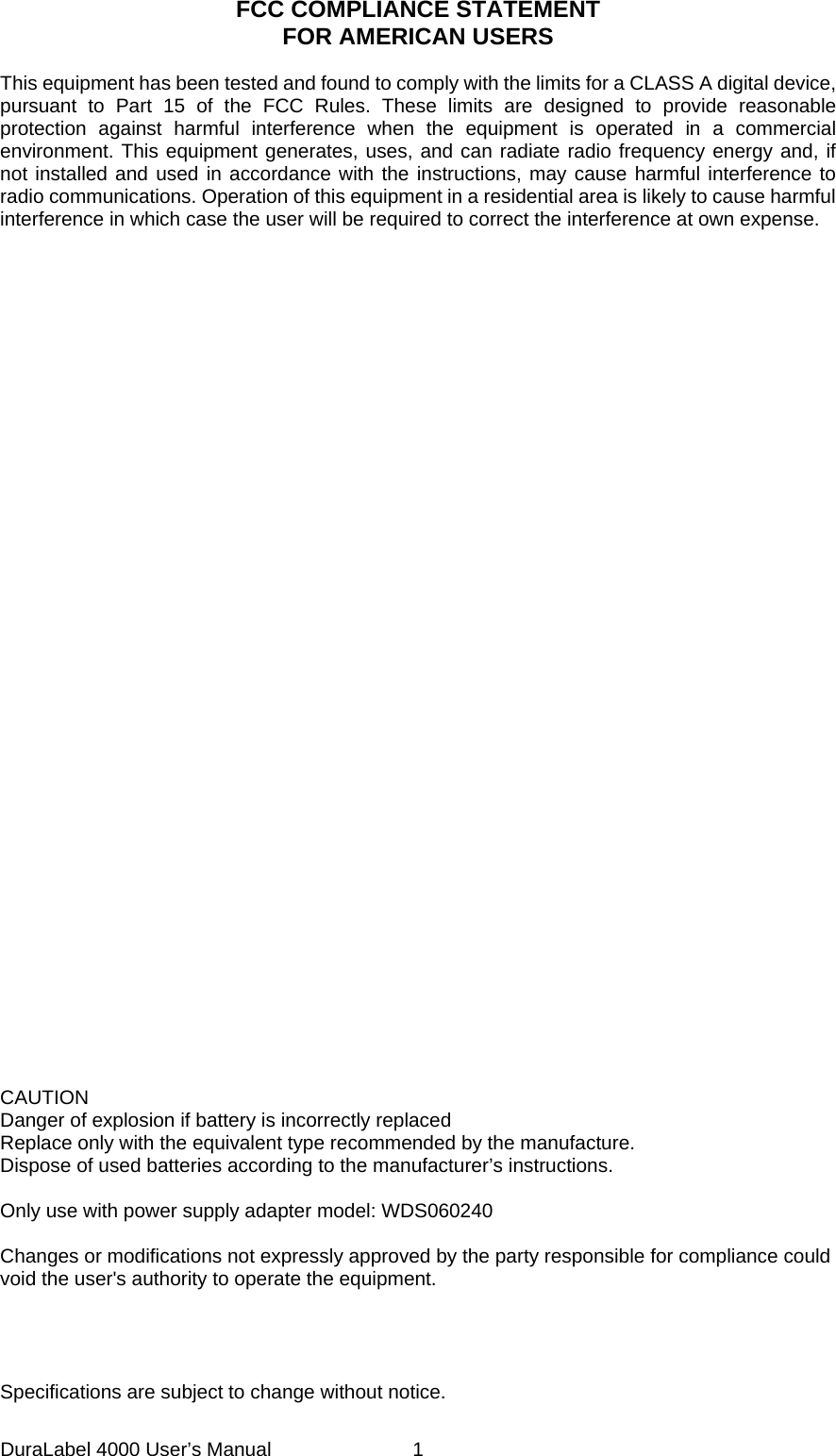 DuraLabel 4000 User&rsquo;s Manual  1 FCC COMPLIANCE STATEMENT FOR AMERICAN USERS  This equipment has been tested and found to comply with the limits for a CLASS A digital device, pursuant to Part 15 of the FCC Rules. These limits are designed to provide reasonable protection against harmful interference when the equipment is operated in a commercial environment. This equipment generates, uses, and can radiate radio frequency energy and, if not installed and used in accordance with the instructions, may cause harmful interference to radio communications. Operation of this equipment in a residential area is likely to cause harmful interference in which case the user will be required to correct the interference at own expense.                           CAUTION Danger of explosion if battery is incorrectly replaced Replace only with the equivalent type recommended by the manufacture. Dispose of used batteries according to the manufacturer&rsquo;s instructions.  Only use with power supply adapter model: WDS060240  Changes or modifications not expressly approved by the party responsible for compliance could void the user's authority to operate the equipment.     Specifications are subject to change without notice. 