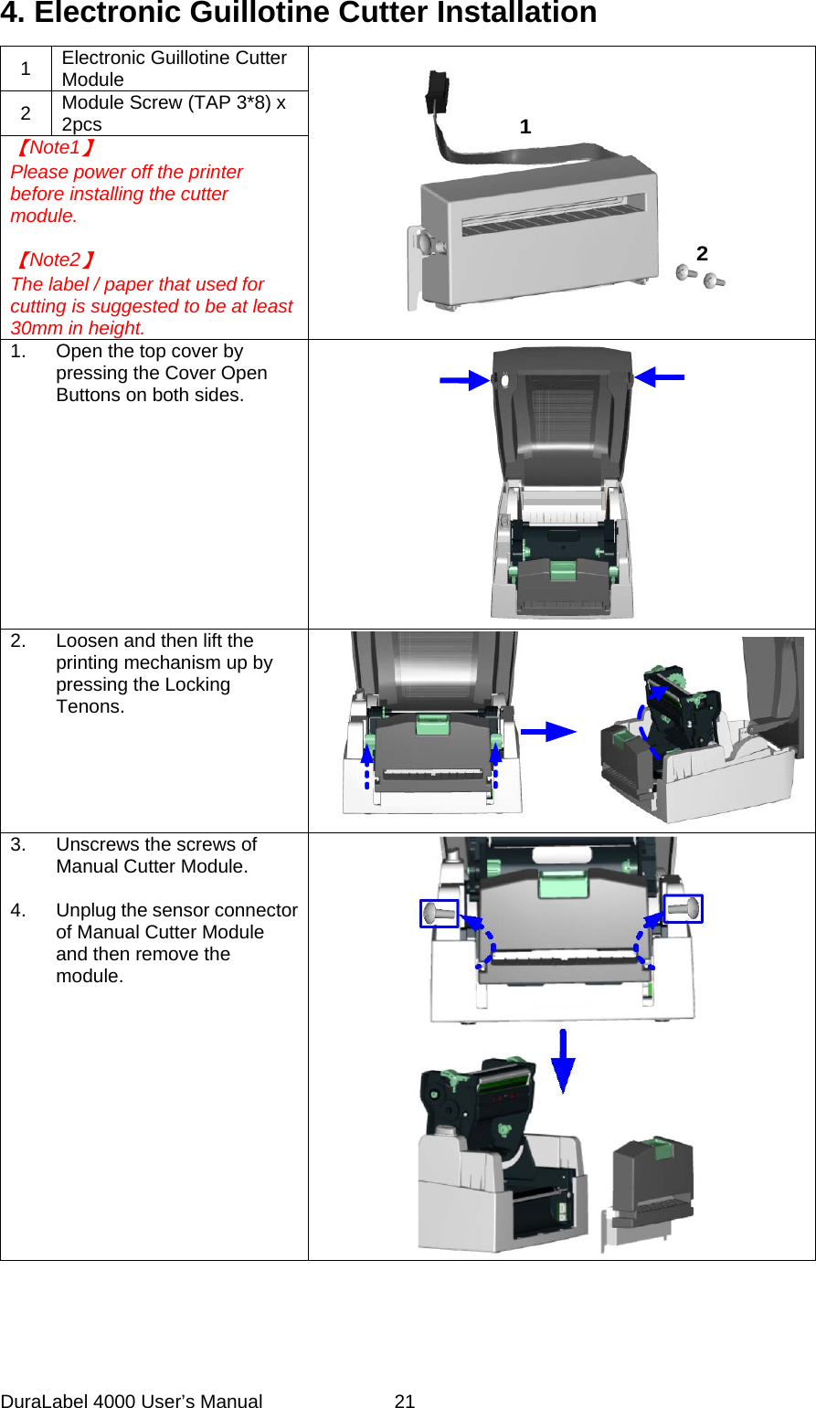 DuraLabel 4000 User&rsquo;s Manual  21 4. Electronic Guillotine Cutter Installation 1 Electronic Guillotine Cutter Module 12 2 Module Screw (TAP 3*8) x 2pcs 【Note1】 Please power off the printer before installing the cutter module.  【Note2】 The label / paper that used for cutting is suggested to be at least 30mm in height. 1. Open the top cover by pressing the Cover Open Buttons on both sides.  2. Loosen and then lift the printing mechanism up by pressing the Locking Tenons.  3. Unscrews the screws of Manual Cutter Module.  4. Unplug the sensor connector of Manual Cutter Module and then remove the module.  