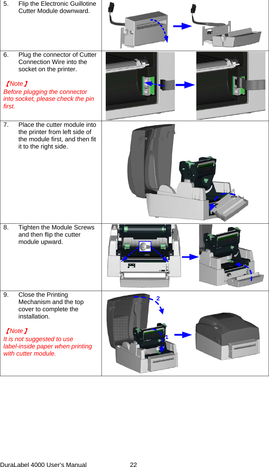 DuraLabel 4000 User&rsquo;s Manual  22 5. Flip the Electronic Guillotine Cutter Module downward.  6. Plug the connector of Cutter Connection Wire into the socket on the printer.  【Note】 Before plugging the connector into socket, please check the pin first.  7. Place the cutter module into the printer from left side of the module first, and then fit it to the right side.  8. Tighten the Module Screws and then flip the cutter module upward.    9. Close the Printing Mechanism and the top cover to complete the installation.  【Note】 It is not suggested to use label-inside paper when printing with cutter module. 12  