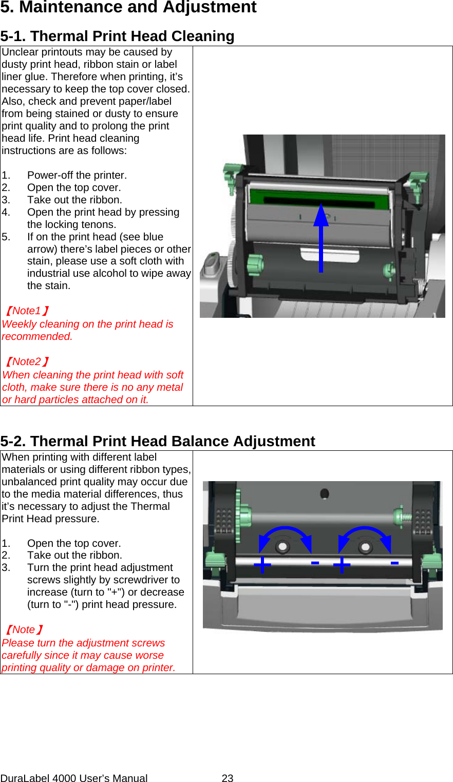 DuraLabel 4000 User&rsquo;s Manual  23 5. Maintenance and Adjustment 5-1. Thermal Print Head Cleaning Unclear printouts may be caused by dusty print head, ribbon stain or label liner glue. Therefore when printing, it&rsquo;s necessary to keep the top cover closed.   Also, check and prevent paper/label from being stained or dusty to ensure print quality and to prolong the print head life. Print head cleaning instructions are as follows:  1. Power-off the printer. 2. Open the top cover. 3. Take out the ribbon. 4. Open the print head by pressing the locking tenons. 5. If on the print head (see blue arrow) there&rsquo;s label pieces or other stain, please use a soft cloth with industrial use alcohol to wipe away the stain.  【Note1】   Weekly cleaning on the print head is recommended.  【Note2】   When cleaning the print head with soft cloth, make sure there is no any metal or hard particles attached on it.    5-2. Thermal Print Head Balance Adjustment When printing with different label materials or using different ribbon types, unbalanced print quality may occur due to the media material differences, thus it&rsquo;s necessary to adjust the Thermal Print Head pressure.  1. Open the top cover. 2. Take out the ribbon. 3.  Turn the print head adjustment screws slightly by screwdriver to increase (turn to "+") or decrease (turn to "-") print head pressure.  【Note】   Please turn the adjustment screws carefully since it may cause worse printing quality or damage on printer.         +-+-  
