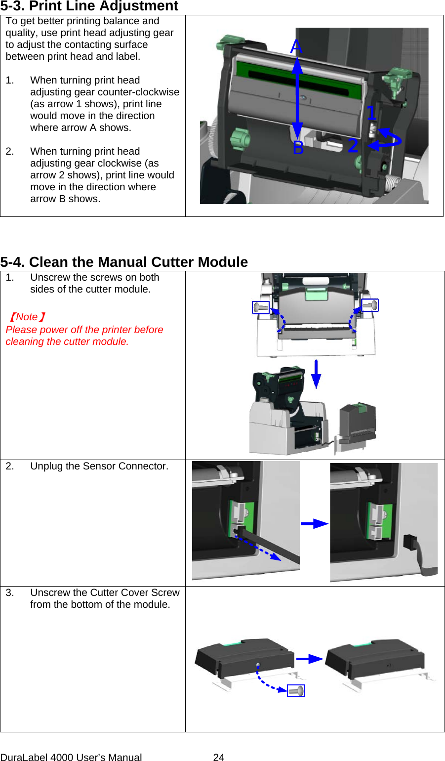 DuraLabel 4000 User&rsquo;s Manual  24 5-3. Print Line Adjustment To get better printing balance and quality, use print head adjusting gear to adjust the contacting surface between print head and label.  1. When turning print head adjusting gear counter-clockwise (as arrow 1 shows), print line would move in the direction where arrow A shows.  2. When turning print head adjusting gear clockwise (as arrow 2 shows), print line would move in the direction where arrow B shows.  AB12    5-4. Clean the Manual Cutter Module 1. Unscrew the screws on both sides of the cutter module.   【Note】 Please power off the printer before cleaning the cutter module.   2. Unplug the Sensor Connector.    3. Unscrew the Cutter Cover Screw from the bottom of the module.  