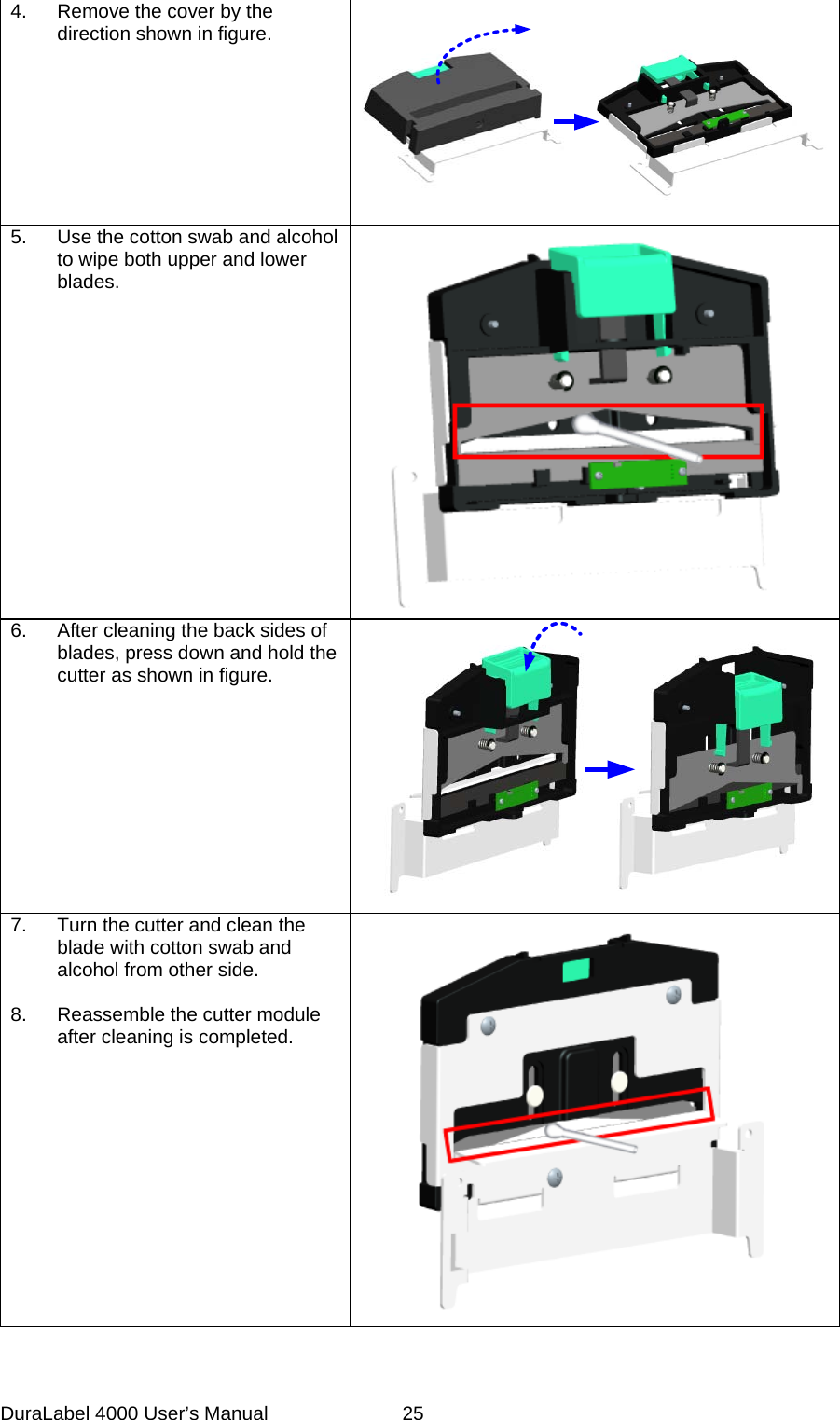 DuraLabel 4000 User&rsquo;s Manual  25  4. Remove the cover by the direction shown in figure.    5. Use the cotton swab and alcohol to wipe both upper and lower blades.    6. After cleaning the back sides of blades, press down and hold the cutter as shown in figure.  7. Turn the cutter and clean the blade with cotton swab and alcohol from other side.  8. Reassemble the cutter module after cleaning is completed.      