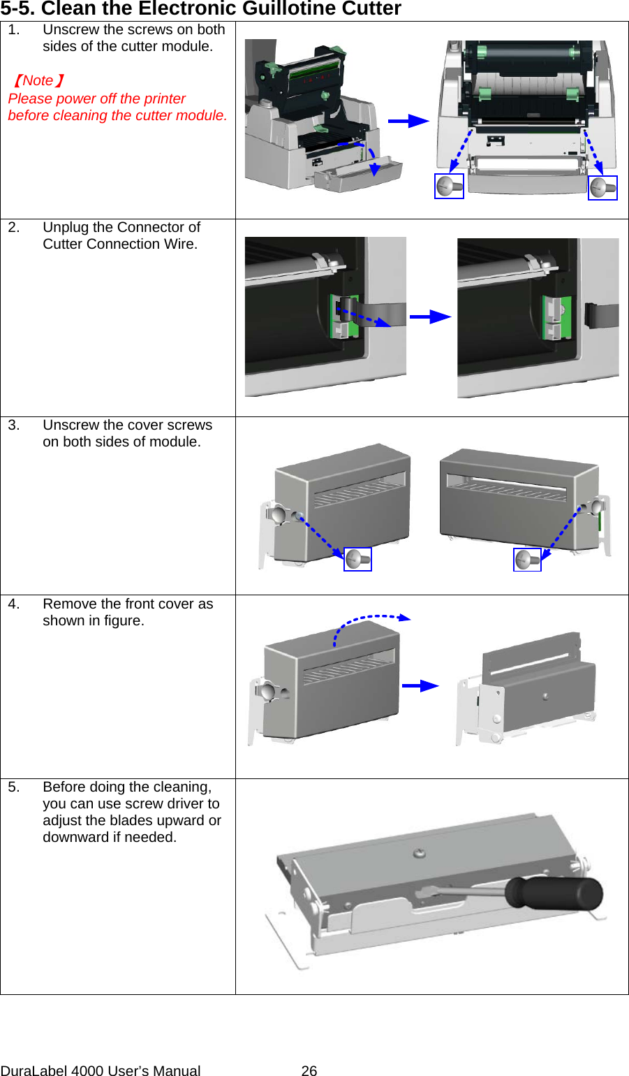 DuraLabel 4000 User&rsquo;s Manual  26 5-5. Clean the Electronic Guillotine Cutter 1. Unscrew the screws on both sides of the cutter module.  【Note】 Please power off the printer before cleaning the cutter module.       2. Unplug the Connector of Cutter Connection Wire.      3. Unscrew the cover screws on both sides of module.    4. Remove the front cover as shown in figure.    5. Before doing the cleaning, you can use screw driver to adjust the blades upward or downward if needed.      