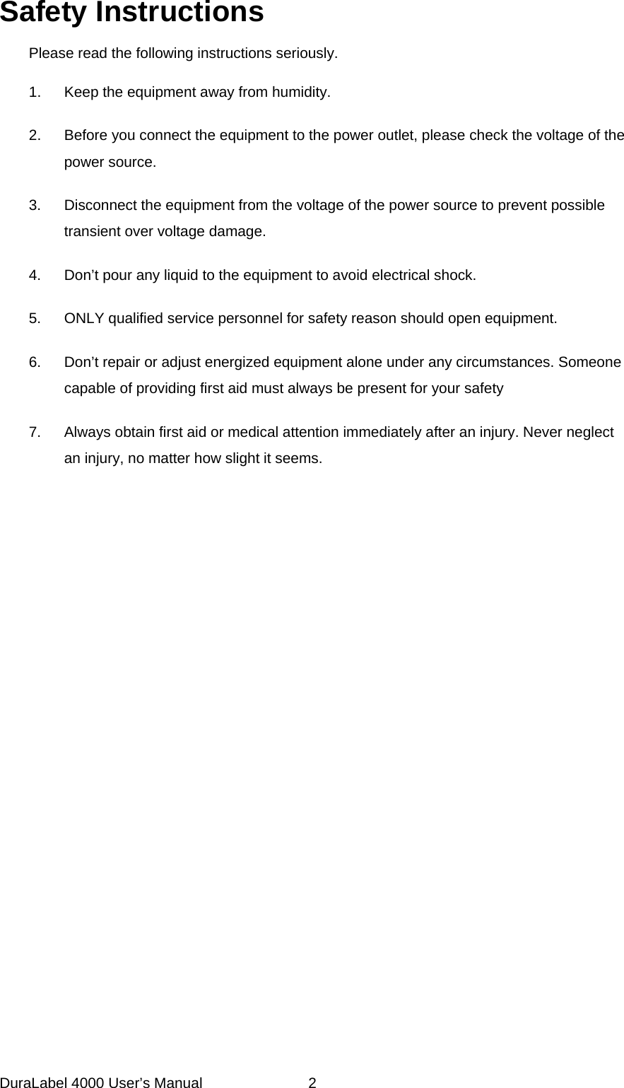 DuraLabel 4000 User&rsquo;s Manual  2 Safety Instructions  Please read the following instructions seriously.  1. Keep the equipment away from humidity.  2. Before you connect the equipment to the power outlet, please check the voltage of the power source.  3. Disconnect the equipment from the voltage of the power source to prevent possible transient over voltage damage.  4. Don&rsquo;t pour any liquid to the equipment to avoid electrical shock.  5. ONLY qualified service personnel for safety reason should open equipment.  6. Don&rsquo;t repair or adjust energized equipment alone under any circumstances. Someone capable of providing first aid must always be present for your safety  7. Always obtain first aid or medical attention immediately after an injury. Never neglect an injury, no matter how slight it seems.           