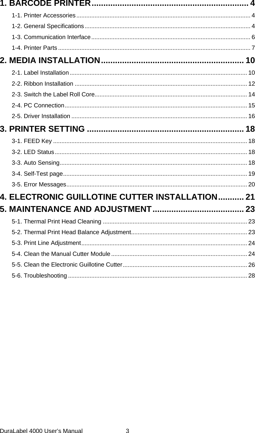DuraLabel 4000 User&rsquo;s Manual  3  1. BARCODE PRINTER   ................................................................... 41-1. Printer Accessories   ......................................................................................................... 41-2. General Specifications   .................................................................................................... 41-3. Communication Interface   ................................................................................................ 61-4. Printer Parts   .................................................................................................................... 72. MEDIA INSTALLATION  ............................................................. 102-1. Label Installation   ........................................................................................................... 102-2. Ribbon Installation   ........................................................................................................ 122-3. Switch the Label Roll Core ............................................................................................ 142-4. PC Connection   .............................................................................................................. 152-5. Driver Installation   .......................................................................................................... 163. PRINTER SETTING   ................................................................... 183-1. FEED Key   ..................................................................................................................... 183-2. LED Status   .................................................................................................................... 183-3. Auto Sensing   ................................................................................................................. 183-4. Self-Test page   ............................................................................................................... 193-5. Error Messages   ............................................................................................................. 204. ELECTRONIC GUILLOTINE CUTTER INSTALLATION   ........... 215. MAINTENANCE AND ADJUSTMENT   ....................................... 235-1. Thermal Print Head Cleaning   ....................................................................................... 235-2. Thermal Print Head Balance Adjustment   ...................................................................... 235-3. Print Line Adjustment   .................................................................................................... 245-4. Clean the Manual Cutter Module   .................................................................................. 245-5. Clean the Electronic Guillotine Cutter   ........................................................................... 265-6. Troubleshooting   ............................................................................................................ 28   