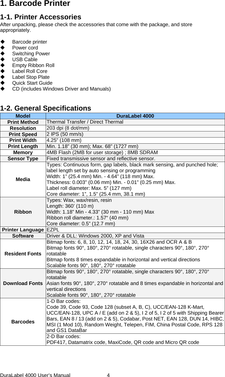 DuraLabel 4000 User&rsquo;s Manual  4 1. Barcode Printer 1-1. Printer Accessories After unpacking, please check the accessories that come with the package, and store appropriately.   Barcode printer  Power cord  Switching Power  USB Cable  Empty Ribbon Roll  Label Roll Core  Label Stop Plate   Quick Start Guide  CD (includes Windows Driver and Manuals)   1-2. General Specifications   Model DuraLabel 4000 Print Method Thermal Transfer / Direct Thermal Resolution 203 dpi (8 dot/mm) Print Speed 2 IPS (50 mm/s) Print Width 4.25&rdquo; (108 mm) Print Length Min. 1.18&rdquo; (30 mm); Max. 68&rdquo; (1727 mm) Memory 4MB Flash (2MB for user storage) ; 8MB SDRAM Sensor Type Fixed transmissive sensor and reflective sensor. Media Types: Continuous form, gap labels, black mark sensing, and punched hole; label length set by auto sensing or programming Width: 1&rdquo; (25.4 mm) Min. - 4.64&rdquo; (118 mm) Max. Thickness: 0.003&rdquo; (0.06 mm) Min. - 0.01&rdquo; (0.25 mm) Max. Label roll diameter: Max. 5&rdquo; (127 mm) Core diameter: 1&rdquo;, 1.5&rdquo; (25.4 mm, 38.1 mm) Ribbon Types: Wax, wax/resin, resin Length: 360&rsquo; (110 m) Width: 1.18&rdquo; Min - 4.33&rdquo; (30 mm - 110 mm) Max Ribbon roll diameter.: 1.57&ldquo; (40 mm) Core diameter: 0.5&rdquo; (12.7 mm) Printer Language EZPL Software Driver &amp; DLL: Windows 2000, XP and Vista Resident Fonts Bitmap fonts: 6, 8, 10, 12, 14, 18, 24, 30, 16X26 and OCR A &amp; B     Bitmap fonts 90&deg;, 180&deg;, 270&deg; rotatable, single characters 90&deg;, 180&deg;, 270&deg; rotatable Bitmap fonts 8 times expandable in horizontal and vertical directions Scalable fonts 90&deg;, 180&deg;, 270&deg; rotatable Download Fonts Bitmap fonts 90&deg;, 180&deg;, 270&deg; rotatable, single characters 90&deg;, 180&deg;, 270&deg; rotatable   Asian fonts 90&deg;, 180&deg;, 270&deg; rotatable and 8 times expandable in horizontal and vertical directions Scalable fonts 90&deg;, 180&deg;, 270&deg; rotatable Barcodes 1-D Bar codes: Code 39, Code 93, Code 128 (subset A, B, C), UCC/EAN-128 K-Mart, UCC/EAN-128, UPC A / E (add on 2 &amp; 5), I 2 of 5, I 2 of 5 with Shipping Bearer Bars, EAN 8 / 13 (add on 2 &amp; 5), Codabar, Post NET, EAN 128, DUN 14, HIBC, MSI (1 Mod 10), Random Weight, Telepen, FIM, China Postal Code, RPS 128 and GS1 DataBar 2-D Bar codes:   PDF417, Datamatrix code, MaxiCode, QR code and Micro QR code 