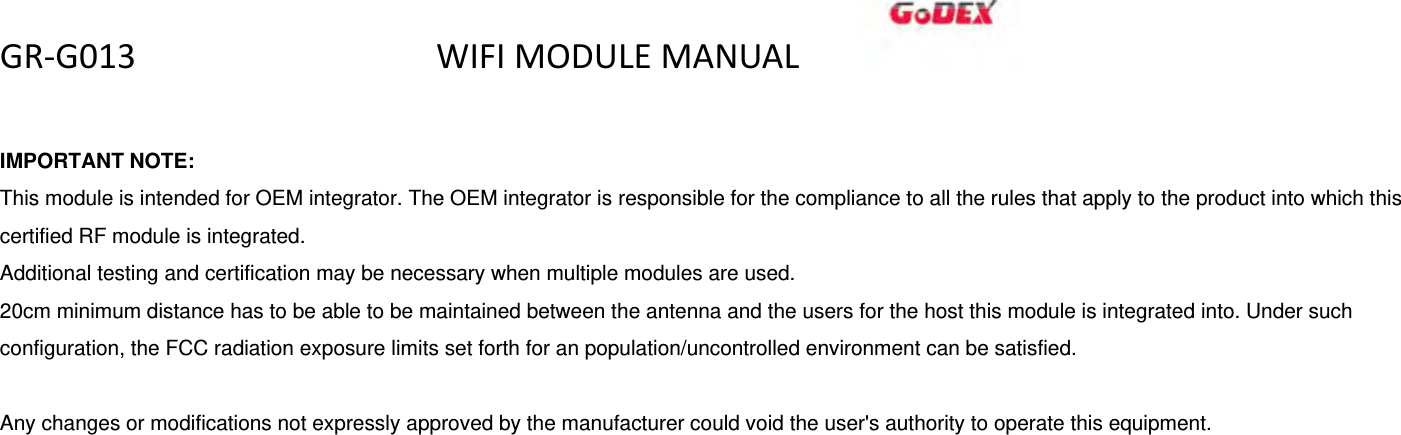 GR‐G013WIFIMODULEMANUAL  IMPORTANT NOTE: This module is intended for OEM integrator. The OEM integrator is responsible for the compliance to all the rules that apply to the product into which this certified RF module is integrated. Additional testing and certification may be necessary when multiple modules are used. 20cm minimum distance has to be able to be maintained between the antenna and the users for the host this module is integrated into. Under such configuration, the FCC radiation exposure limits set forth for an population/uncontrolled environment can be satisfied.    Any changes or modifications not expressly approved by the manufacturer could void the user's authority to operate this equipment.  