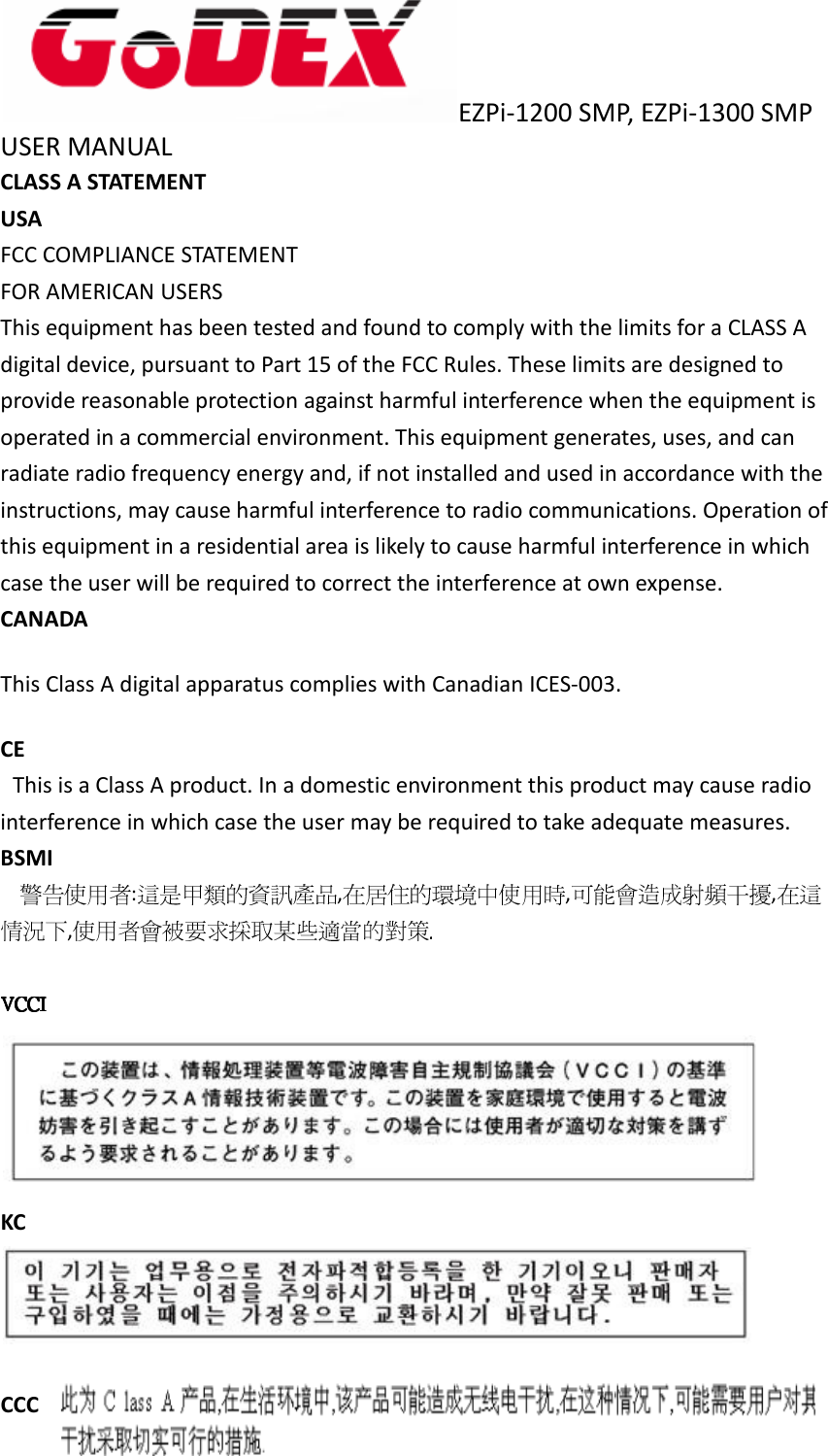  EZPi-1200 SMP, EZPi-1300 SMP USER MANUAL   CLASS A STATEMENT USA FCC COMPLIANCE STATEMENT FOR AMERICAN USERS This equipment has been tested and found to comply with the limits for a CLASS A digital device, pursuant to Part 15 of the FCC Rules. These limits are designed to provide reasonable protection against harmful interference when the equipment is operated in a commercial environment. This equipment generates, uses, and can radiate radio frequency energy and, if not installed and used in accordance with the instructions, may cause harmful interference to radio communications. Operation of this equipment in a residential area is likely to cause harmful interference in which case the user will be required to correct the interference at own expense. CANADA This Class A digital apparatus complies with Canadian ICES-003. CE     This is a Class A product. In a domestic environment this product may cause radio interference in which case the user may be required to take adequate measures. BSMI : , , ,  ,  KC   CCC 