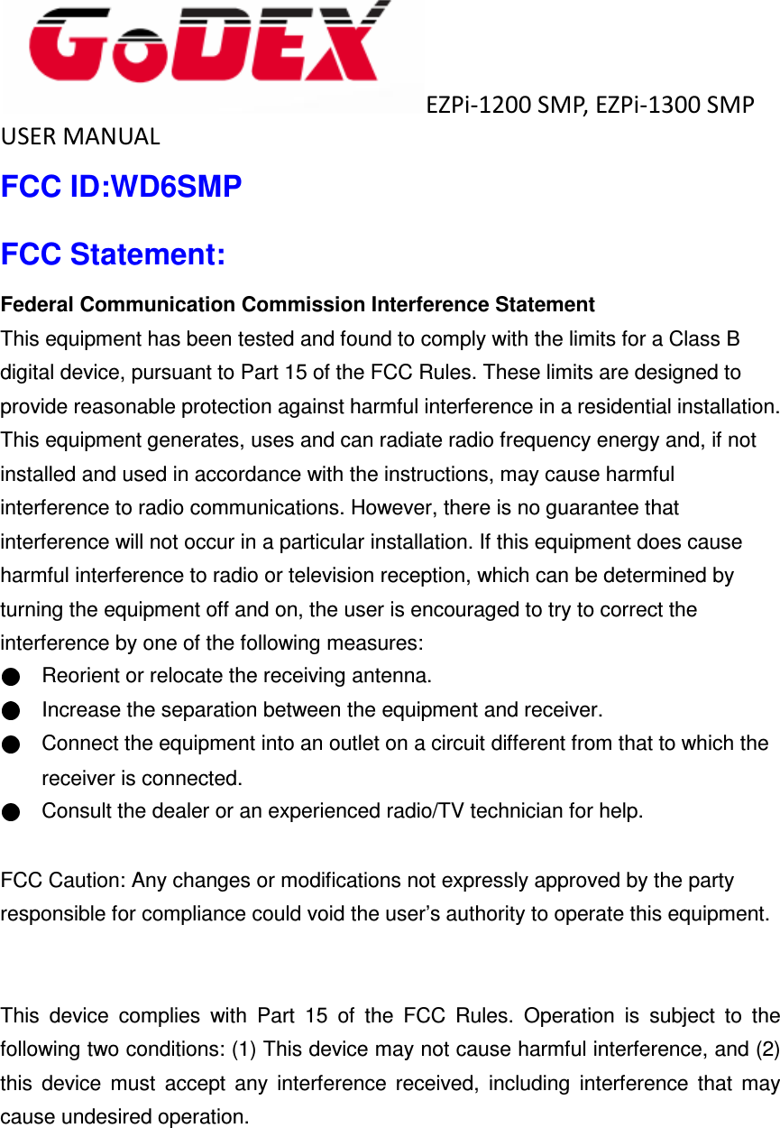  EZPi-1200 SMP, EZPi-1300 SMP USER MANUAL   FCC ID:WD6SMP FCC Statement: Federal Communication Commission Interference Statement   This equipment has been tested and found to comply with the limits for a Class B digital device, pursuant to Part 15 of the FCC Rules. These limits are designed to provide reasonable protection against harmful interference in a residential installation. This equipment generates, uses and can radiate radio frequency energy and, if not installed and used in accordance with the instructions, may cause harmful interference to radio communications. However, there is no guarantee that interference will not occur in a particular installation. If this equipment does cause harmful interference to radio or television reception, which can be determined by turning the equipment off and on, the user is encouraged to try to correct the interference by one of the following measures:     Reorient or relocate the receiving antenna.     Increase the separation between the equipment and receiver.     Connect the equipment into an outlet on a circuit different from that to which the receiver is connected.     Consult the dealer or an experienced radio/TV technician for help.  FCC Caution: Any changes or modifications not expressly approved by the party   responsible for compliance could void the user&rsquo;s authority to operate this equipment.   This  device  complies  with  Part  15  of  the  FCC  Rules.  Operation  is  subject  to  the following two conditions: (1) This device may not cause harmful interference, and (2) this  device  must  accept  any  interference  received,  including  interference  that  may cause undesired operation.  