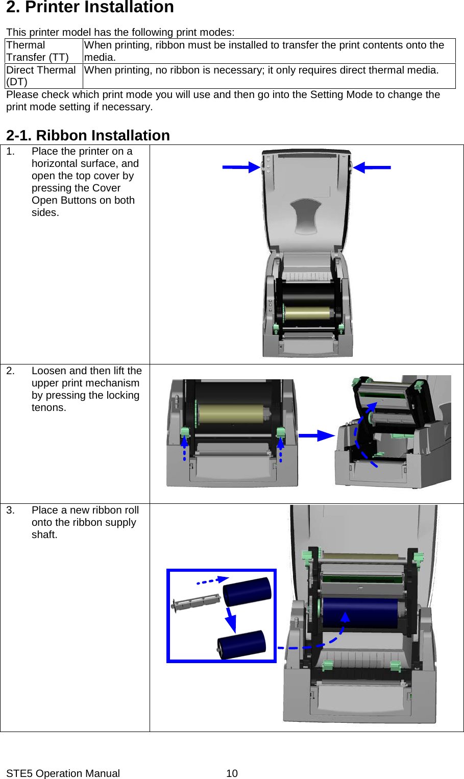 STE5 Operation Manual  102. Printer Installation This printer model has the following print modes: Thermal Transfer (TT)  When printing, ribbon must be installed to transfer the print contents onto the media. Direct Thermal (DT)  When printing, no ribbon is necessary; it only requires direct thermal media. Please check which print mode you will use and then go into the Setting Mode to change the print mode setting if necessary.  2-1. Ribbon Installation 1.  Place the printer on a horizontal surface, and open the top cover by pressing the Cover Open Buttons on both sides.   2.  Loosen and then lift the upper print mechanism by pressing the locking tenons.     3.  Place a new ribbon roll onto the ribbon supply shaft.   