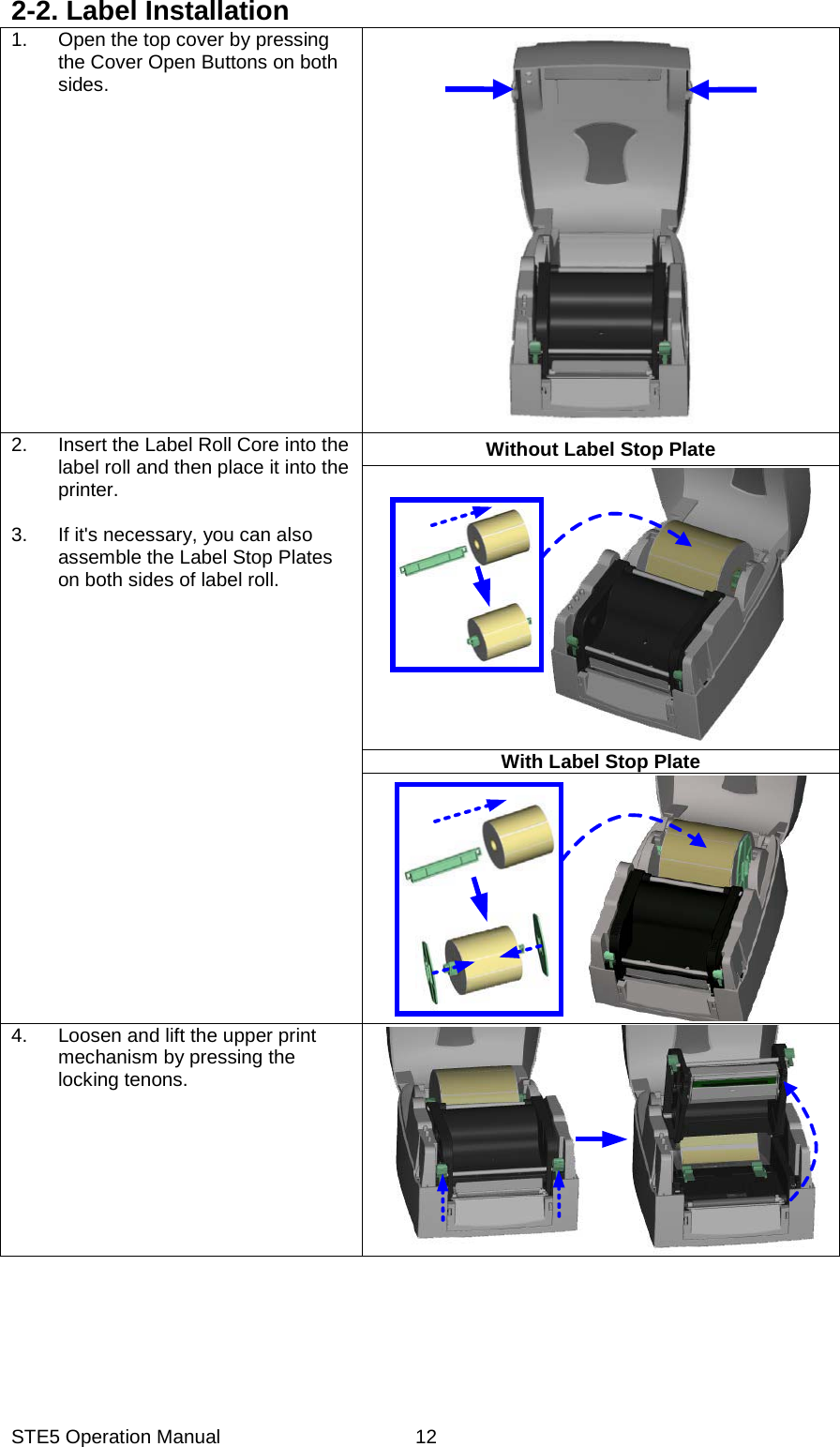 STE5 Operation Manual  122-2. Label Installation 1.  Open the top cover by pressing the Cover Open Buttons on both sides. 2.  Insert the Label Roll Core into the label roll and then place it into the printer.  3.  If it's necessary, you can also assemble the Label Stop Plates on both sides of label roll.     Without Label Stop Plate With Label Stop Plate 4.  Loosen and lift the upper print mechanism by pressing the locking tenons. 