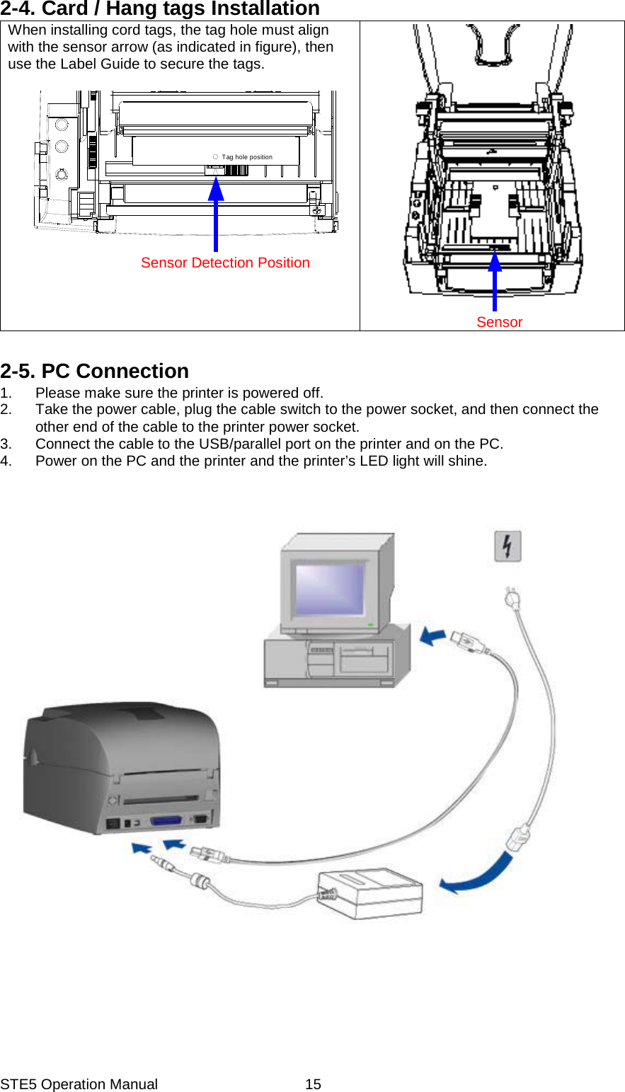 STE5 Operation Manual  152-4. Card / Hang tags Installation When installing cord tags, the tag hole must align with the sensor arrow (as indicated in figure), then use the Label Guide to secure the tags.  Tag hole position                   Sensor Detection Position         Sensor  2-5. PC Connection 1.  Please make sure the printer is powered off. 2.  Take the power cable, plug the cable switch to the power socket, and then connect the other end of the cable to the printer power socket. 3.  Connect the cable to the USB/parallel port on the printer and on the PC. 4.  Power on the PC and the printer and the printer&rsquo;s LED light will shine.          