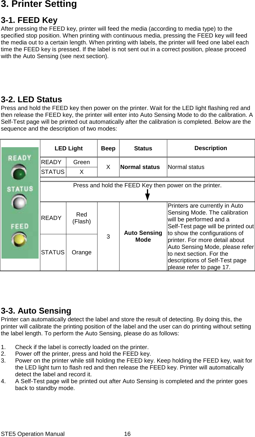 STE5 Operation Manual  163. Printer Setting 3-1. FEED Key After pressing the FEED key, printer will feed the media (according to media type) to the specified stop position. When printing with continuous media, pressing the FEED key will feed the media out to a certain length. When printing with labels, the printer will feed one label each time the FEED key is pressed. If the label is not sent out in a correct position, please proceed with the Auto Sensing (see next section).      3-2. LED Status Press and hold the FEED key then power on the printer. Wait for the LED light flashing red and then release the FEED key, the printer will enter into Auto Sensing Mode to do the calibration. A Self-Test page will be printed out automatically after the calibration is completed. Below are the sequence and the description of two modes:        LED Light  Beep  Status  Description READY Green  X  Normal status  Normal status STATUS X  Press and hold the FEED Key then power on the printer. READY  Red (Flash) 3  Auto Sensing Mode Printers are currently in Auto Sensing Mode. The calibration will be performed and a Self-Test page will be printed out to show the configurations of printer. For more detail about Auto Sensing Mode, please refer to next section. For the descriptions of Self-Test page please refer to page 17. STATUS Orange      3-3. Auto Sensing Printer can automatically detect the label and store the result of detecting. By doing this, the printer will calibrate the printing position of the label and the user can do printing without setting the label length. To perform the Auto Sensing, please do as follows:  1.  Check if the label is correctly loaded on the printer. 2.  Power off the printer, press and hold the FEED key. 3.  Power on the printer while still holding the FEED key. Keep holding the FEED key, wait for the LED light turn to flash red and then release the FEED key. Printer will automatically detect the label and record it. 4.  A Self-Test page will be printed out after Auto Sensing is completed and the printer goes back to standby mode.  