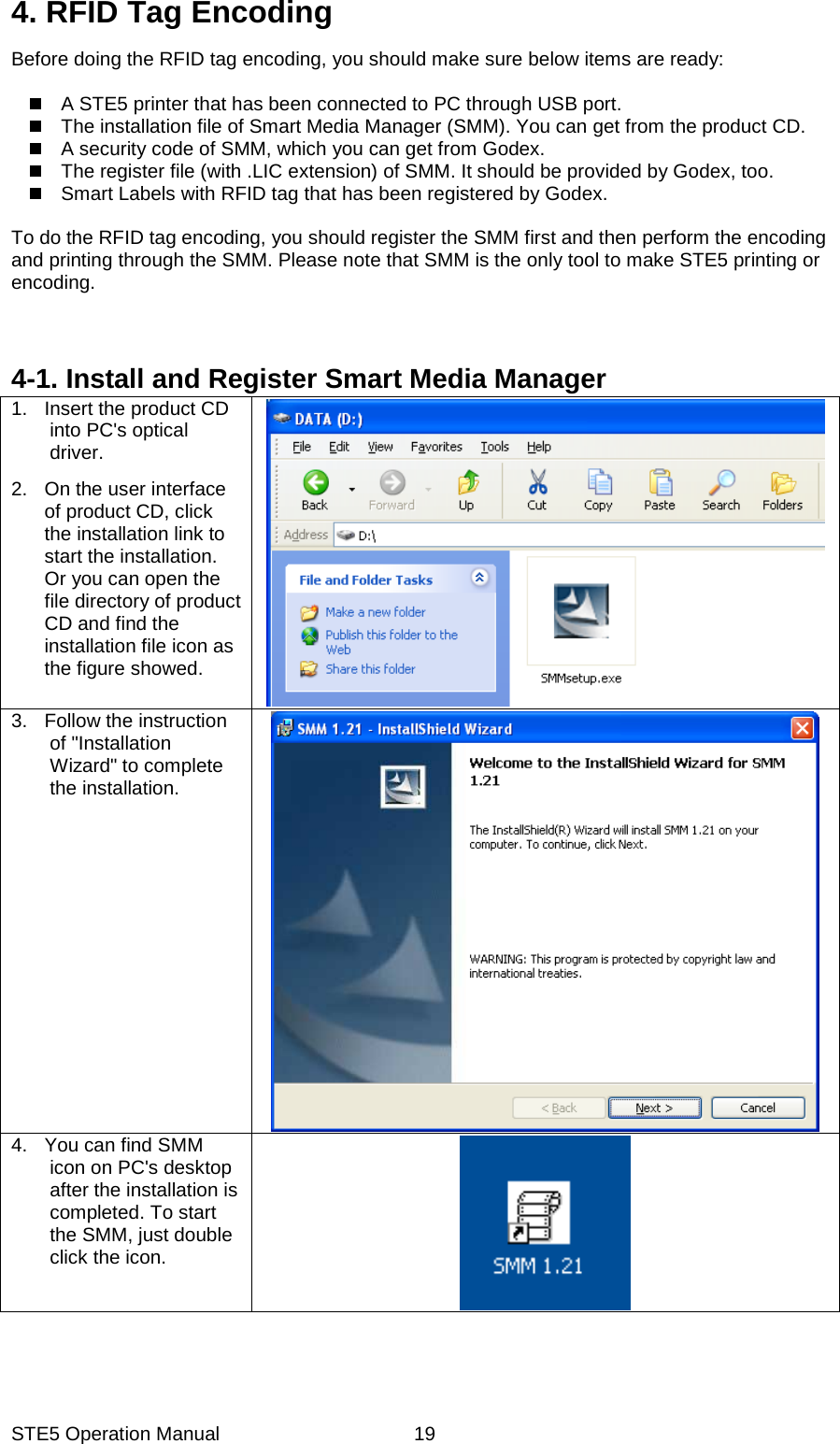 STE5 Operation Manual  194. RFID Tag Encoding Before doing the RFID tag encoding, you should make sure below items are ready:    A STE5 printer that has been connected to PC through USB port.     The installation file of Smart Media Manager (SMM). You can get from the product CD.   A security code of SMM, which you can get from Godex.     The register file (with .LIC extension) of SMM. It should be provided by Godex, too.   Smart Labels with RFID tag that has been registered by Godex.    To do the RFID tag encoding, you should register the SMM first and then perform the encoding and printing through the SMM. Please note that SMM is the only tool to make STE5 printing or encoding.            4-1. Install and Register Smart Media Manager 1.  Insert the product CD into PC's optical driver.   2.  On the user interface of product CD, click the installation link to start the installation. Or you can open the file directory of product CD and find the installation file icon as the figure showed.   3. Follow the instruction of "Installation Wizard" to complete the installation.   4.  You can find SMM icon on PC's desktop after the installation is completed. To start the SMM, just double click the icon.   