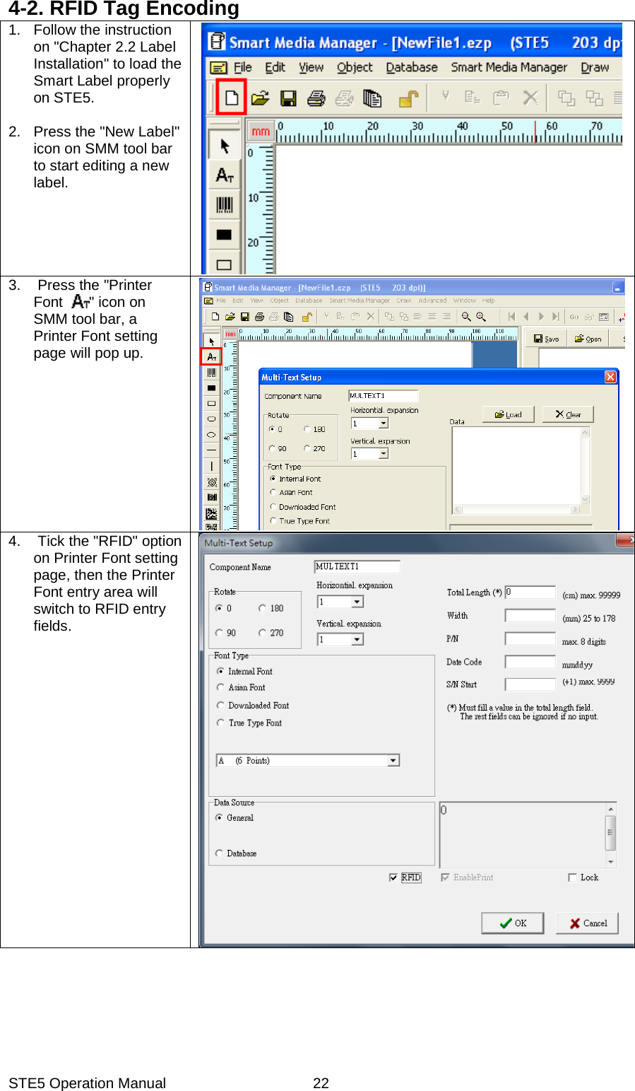 STE5 Operation Manual  224-2. RFID Tag Encoding 1. Follow the instruction on "Chapter 2.2 Label Installation" to load the Smart Label properly on STE5.    2. Press the "New Label" icon on SMM tool bar to start editing a new label.  3. Press the "Printer Font  " icon on SMM tool bar, a Printer Font setting page will pop up.       4.  Tick the "RFID" option on Printer Font setting page, then the Printer Font entry area will switch to RFID entry fields.    