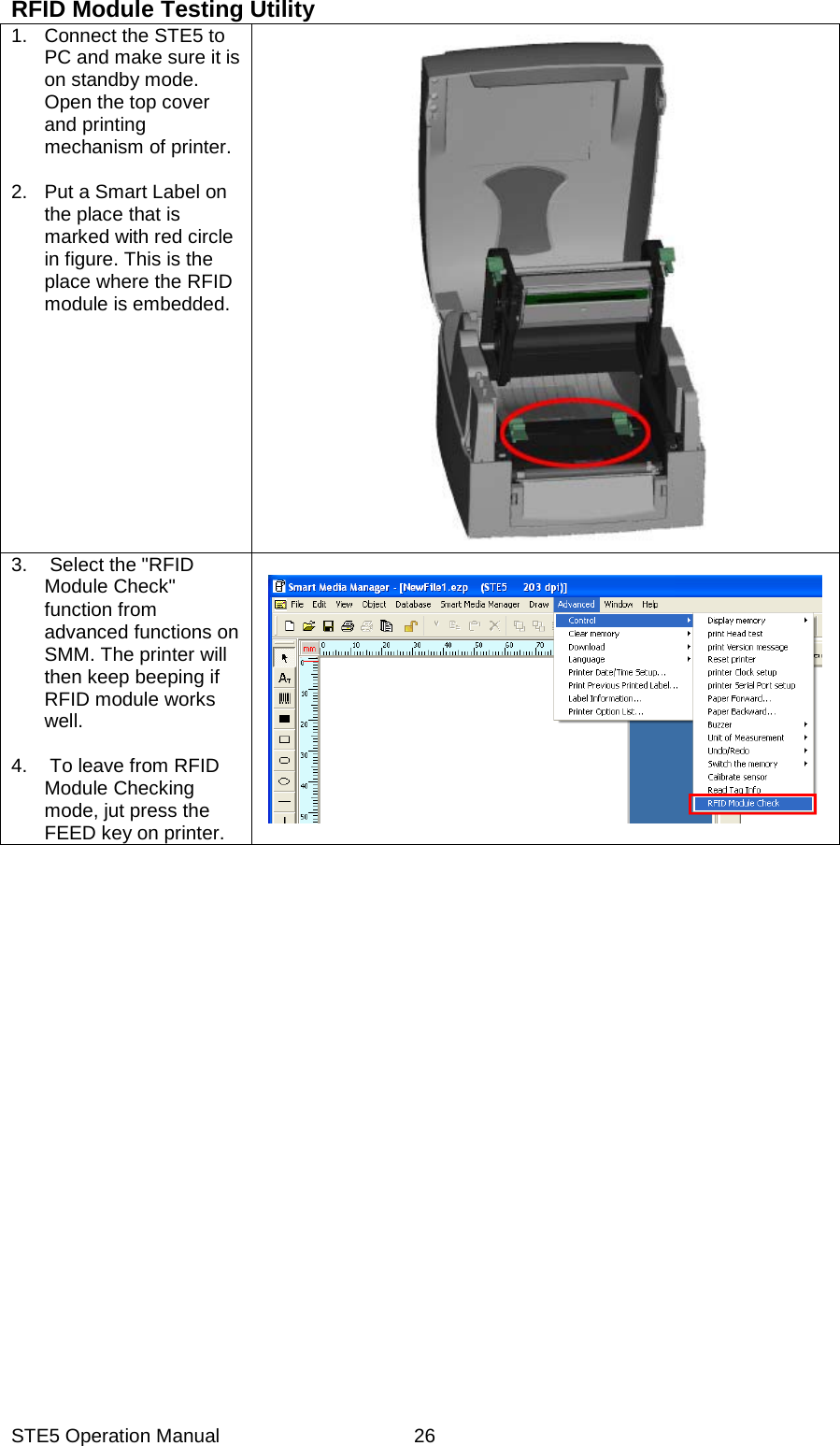 STE5 Operation Manual  26RFID Module Testing Utility 1.  Connect the STE5 to PC and make sure it is on standby mode. Open the top cover and printing mechanism of printer.   2.  Put a Smart Label on the place that is marked with red circle in figure. This is the place where the RFID module is embedded.     3.  Select the "RFID Module Check" function from advanced functions on SMM. The printer will then keep beeping if RFID module works well.   4.  To leave from RFID Module Checking mode, jut press the FEED key on printer.         