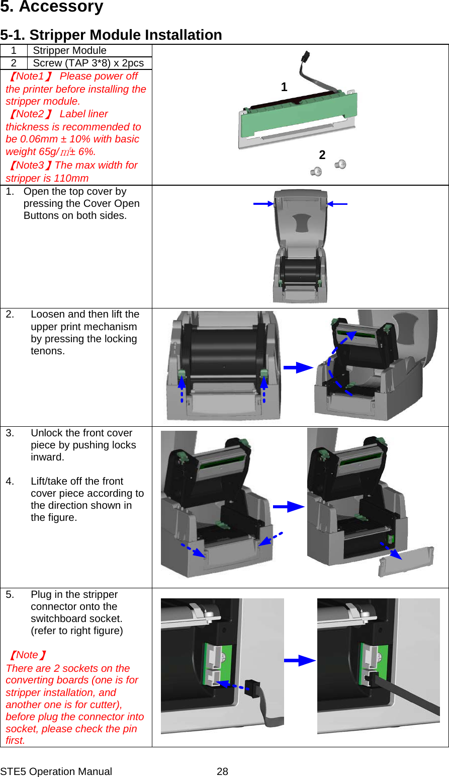 STE5 Operation Manual  285. Accessory 5-1. Stripper Module Installation 1 Stripper Module 212  Screw (TAP 3*8) x 2pcs Note1   Please power off the printer before installing the stripper module. Note2  Label liner thickness is recommended to be 0.06mm &plusmn; 10% with basic weight 65g/ &plusmn; 6%.   Note3 The max width for stripper is 110mm 1.  Open the top cover by pressing the Cover Open Buttons on both sides. 2.  Loosen and then lift the upper print mechanism by pressing the locking tenons. 3.  Unlock the front cover piece by pushing locks inward.  4.  Lift/take off the front cover piece according to the direction shown in the figure. 5. Plug in the stripper connector onto the switchboard socket. (refer to right figure)  Note  There are 2 sockets on the   converting boards (one is for stripper installation, and another one is for cutter), before plug the connector into   socket, please check the pin first.   