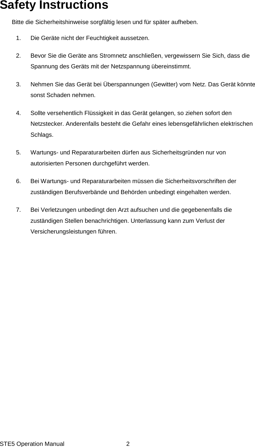 STE5 Operation Manual  2Safety Instructions  Bitte die Sicherheitshinweise sorgf&auml;ltig lesen und f&uuml;r sp&auml;ter aufheben.  1.  Die Ger&auml;te nicht der Feuchtigkeit aussetzen.  2.  Bevor Sie die Ger&auml;te ans Stromnetz anschlie&szlig;en, vergewissern Sie Sich, dass die Spannung des Ger&auml;ts mit der Netzspannung &uuml;bereinstimmt.  3.  Nehmen Sie das Ger&auml;t bei &Uuml;berspannungen (Gewitter) vom Netz. Das Ger&auml;t k&ouml;nnte sonst Schaden nehmen.  4.  Sollte versehentlich Fl&uuml;ssigkeit in das Ger&auml;t gelangen, so ziehen sofort den Netzstecker. Anderenfalls besteht die Gefahr eines lebensgef&auml;hrlichen elektrischen Schlags.  5.  Wartungs- und Reparaturarbeiten d&uuml;rfen aus Sicherheitsgr&uuml;nden nur von autorisierten Personen durchgef&uuml;hrt werden.  6.  Bei Wartungs- und Reparaturarbeiten m&uuml;ssen die Sicherheitsvorschriften der zust&auml;ndigen Berufsverb&auml;nde und Beh&ouml;rden unbedingt eingehalten werden.   7.  Bei Verletzungen unbedingt den Arzt aufsuchen und die gegebenenfalls die zust&auml;ndigen Stellen benachrichtigen. Unterlassung kann zum Verlust der Versicherungsleistungen f&uuml;hren.  