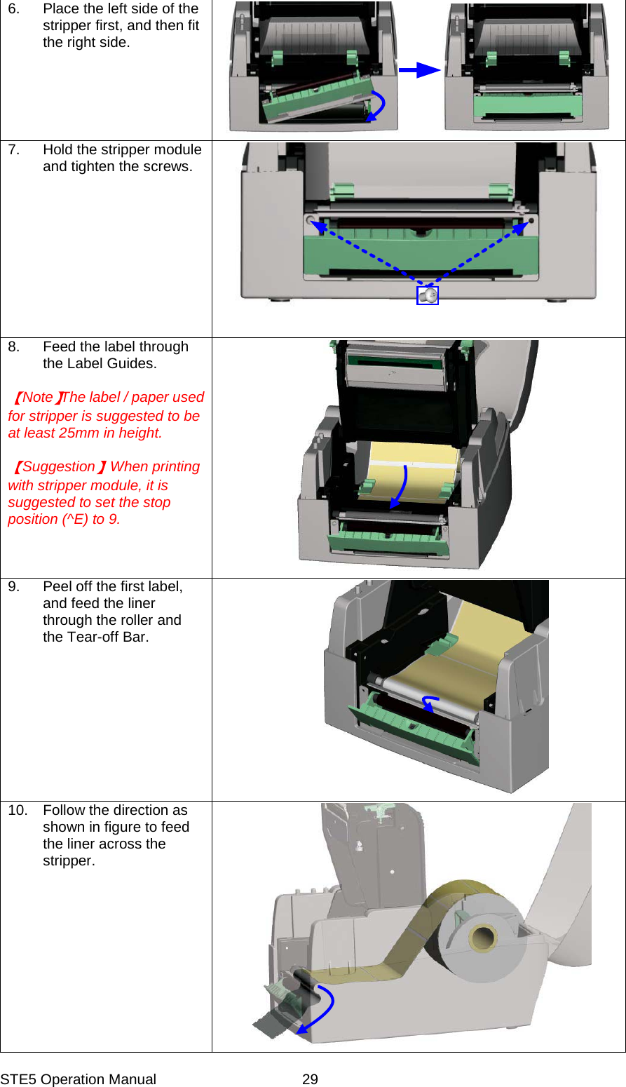STE5 Operation Manual  296.  Place the left side of the stripper first, and then fit the right side. 7.  Hold the stripper module and tighten the screws. 8.  Feed the label through the Label Guides.  Note The label / paper used for stripper is suggested to be at least 25mm in height.  Suggestion When printing with stripper module, it is suggested to set the stop position (^E) to 9. 9.  Peel off the first label, and feed the liner through the roller and the Tear-off Bar. 10.  Follow the direction as shown in figure to feed the liner across the stripper. 