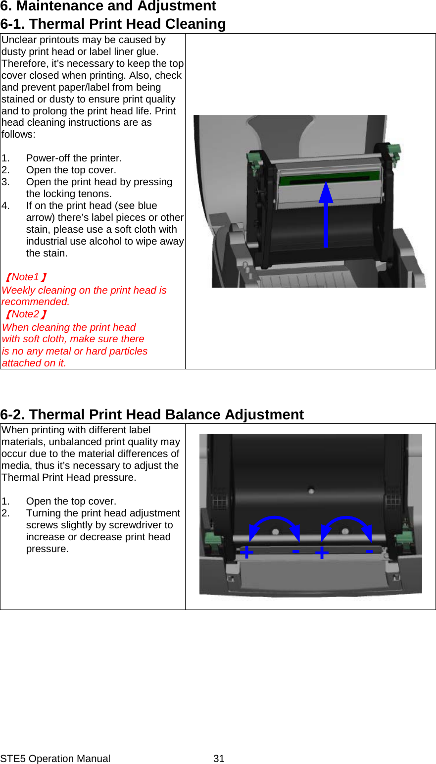 STE5 Operation Manual  316. Maintenance and Adjustment 6-1. Thermal Print Head Cleaning Unclear printouts may be caused by dusty print head or label liner glue. Therefore, it&rsquo;s necessary to keep the top cover closed when printing. Also, check and prevent paper/label from being stained or dusty to ensure print quality and to prolong the print head life. Print head cleaning instructions are as follows:  1.  Power-off the printer. 2.  Open the top cover. 3.  Open the print head by pressing the locking tenons. 4.  If on the print head (see blue arrow) there&rsquo;s label pieces or other stain, please use a soft cloth with industrial use alcohol to wipe away the stain.  Note1   Weekly cleaning on the print head is recommended. Note2   When cleaning the print head with soft cloth, make sure there is no any metal or hard particles attached on it.    6-2. Thermal Print Head Balance Adjustment When printing with different label materials, unbalanced print quality may occur due to the material differences of media, thus it&rsquo;s necessary to adjust the Thermal Print Head pressure.  1.  Open the top cover. 2.  Turning the print head adjustment screws slightly by screwdriver to increase or decrease print head pressure.  +-+-  