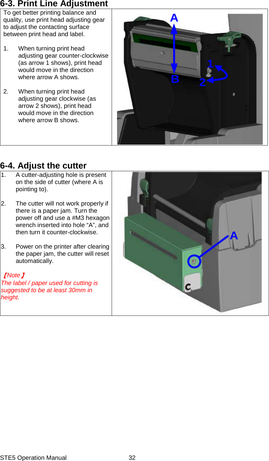 STE5 Operation Manual  326-3. Print Line Adjustment To get better printing balance and quality, use print head adjusting gear to adjust the contacting surface between print head and label.  1.  When turning print head adjusting gear counter-clockwise (as arrow 1 shows), print head would move in the direction where arrow A shows.  2.  When turning print head adjusting gear clockwise (as arrow 2 shows), print head would move in the direction where arrow B shows.  AB12  6-4. Adjust the cutter 1.  A cutter-adjusting hole is present on the side of cutter (where A is pointing to).  2.  The cutter will not work properly if there is a paper jam. Turn the power off and use a #M3 hexagon wrench inserted into hole &ldquo;A&rdquo;, and then turn it counter-clockwise.  3.  Power on the printer after clearing the paper jam, the cutter will reset automatically.  Note  The label / paper used for cutting is suggested to be at least 30mm in   height. A           