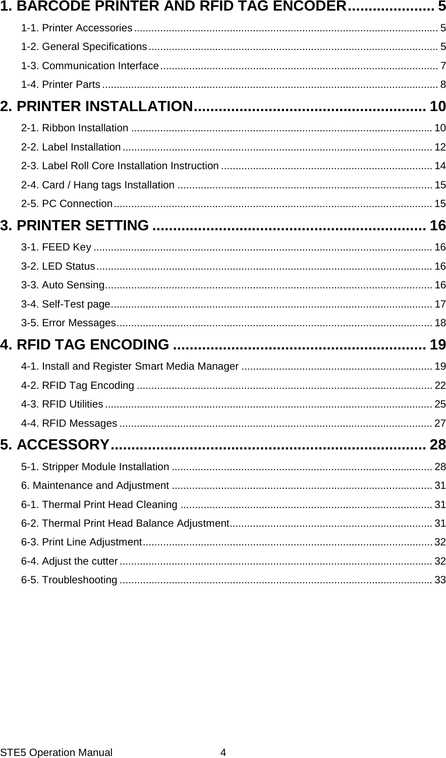 STE5 Operation Manual  4 1. BARCODE PRINTER AND RFID TAG ENCODER ..................... 51-1. Printer Accessories ......................................................................................................... 51-2. General Specifications .................................................................................................... 51-3. Communication Interface ................................................................................................ 71-4. Printer Parts .................................................................................................................... 82. PRINTER INSTALLATION ........................................................ 102-1. Ribbon Installation ........................................................................................................ 102-2. Label Installation ........................................................................................................... 122-3. Label Roll Core Installation Instruction ......................................................................... 142-4. Card / Hang tags Installation ........................................................................................ 152-5. PC Connection .............................................................................................................. 153. PRINTER SETTING .................................................................. 163-1. FEED Key ..................................................................................................................... 163-2. LED Status .................................................................................................................... 163-3. Auto Sensing ................................................................................................................. 163-4. Self-Test page ............................................................................................................... 173-5. Error Messages ............................................................................................................. 184. RFID TAG ENCODING ............................................................. 194-1. Install and Register Smart Media Manager .................................................................. 194-2. RFID Tag Encoding ...................................................................................................... 224-3. RFID Utilities ................................................................................................................. 254-4. RFID Messages ............................................................................................................ 275. ACCESSORY ............................................................................ 285-1. Stripper Module Installation .......................................................................................... 286. Maintenance and Adjustment .......................................................................................... 316-1. Thermal Print Head Cleaning ....................................................................................... 316-2. Thermal Print Head Balance Adjustment ...................................................................... 316-3. Print Line Adjustment .................................................................................................... 326-4. Adjust the cutter ............................................................................................................ 326-5. Troubleshooting ............................................................................................................ 33 