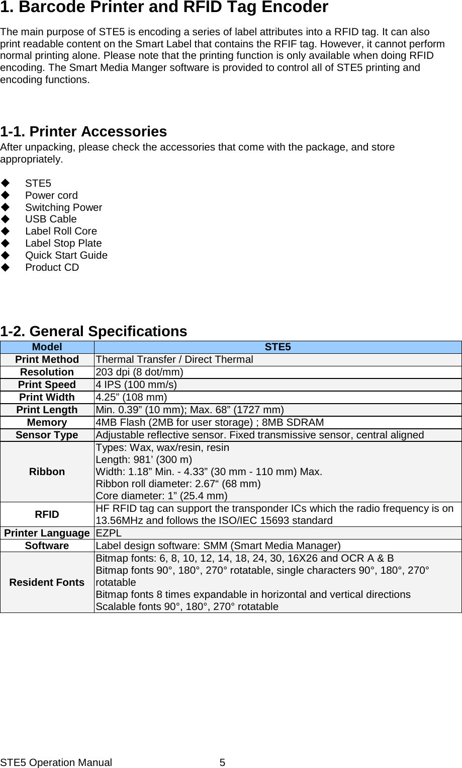 STE5 Operation Manual  51. Barcode Printer and RFID Tag Encoder The main purpose of STE5 is encoding a series of label attributes into a RFID tag. It can also print readable content on the Smart Label that contains the RFIF tag. However, it cannot perform normal printing alone. Please note that the printing function is only available when doing RFID encoding. The Smart Media Manger software is provided to control all of STE5 printing and encoding functions.             1-1. Printer Accessories After unpacking, please check the accessories that come with the package, and store appropriately.   STE5  Power cord  Switching Power  USB Cable   Label Roll Core  Label Stop Plate   Quick Start Guide  Product CD      1-2. General Specifications   Model  STE5Print Method  Thermal Transfer / Direct Thermal Resolution  203 dpi (8 dot/mm) Print Speed  4 IPS (100 mm/s) Print Width  4.25&rdquo; (108 mm) Print Length  Min. 0.39&rdquo; (10 mm); Max. 68&rdquo; (1727 mm) Memory  4MB Flash (2MB for user storage) ; 8MB SDRAM Sensor Type  Adjustable reflective sensor. Fixed transmissive sensor, central aligned Ribbon Types: Wax, wax/resin, resin Length: 981&rsquo; (300 m) Width: 1.18&rdquo; Min. - 4.33&rdquo; (30 mm - 110 mm) Max. Ribbon roll diameter: 2.67&ldquo; (68 mm) Core diameter: 1&rdquo; (25.4 mm) RFID  HF RFID tag can support the transponder ICs which the radio frequency is on 13.56MHz and follows the ISO/IEC 15693 standard Printer Language  EZPL Software  Label design software: SMM (Smart Media Manager)Resident Fonts Bitmap fonts: 6, 8, 10, 12, 14, 18, 24, 30, 16X26 and OCR A &amp; B     Bitmap fonts 90&deg;, 180&deg;, 270&deg; rotatable, single characters 90&deg;, 180&deg;, 270&deg; rotatable Bitmap fonts 8 times expandable in horizontal and vertical directions Scalable fonts 90&deg;, 180&deg;, 270&deg; rotatable 