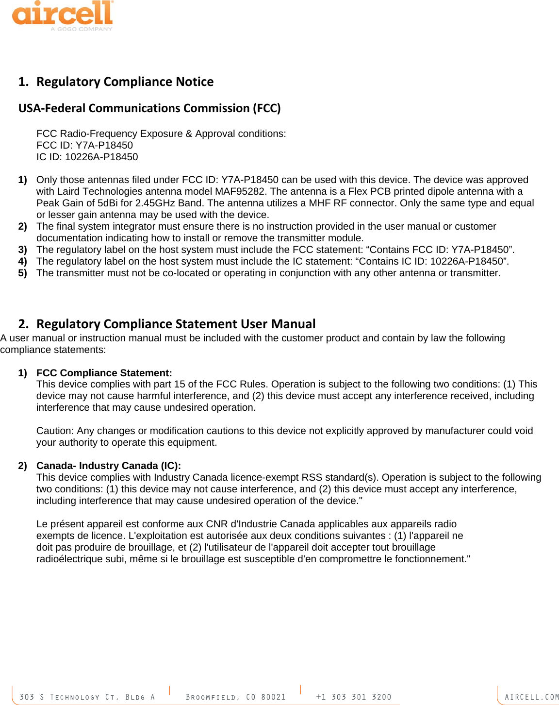   1. RegulatoryComplianceNoticeUSA‐FederalCommunicationsCommission(FCC)   FCC Radio-Frequency Exposure &amp; Approval conditions:   FCC ID: Y7A-P18450   IC ID: 10226A-P18450  1)  Only those antennas filed under FCC ID: Y7A-P18450 can be used with this device. The device was approved with Laird Technologies antenna model MAF95282. The antenna is a Flex PCB printed dipole antenna with a Peak Gain of 5dBi for 2.45GHz Band. The antenna utilizes a MHF RF connector. Only the same type and equal or lesser gain antenna may be used with the device. 2)  The final system integrator must ensure there is no instruction provided in the user manual or customer documentation indicating how to install or remove the transmitter module. 3)  The regulatory label on the host system must include the FCC statement: &ldquo;Contains FCC ID: Y7A-P18450&rdquo;. 4)  The regulatory label on the host system must include the IC statement: &ldquo;Contains IC ID: 10226A-P18450&rdquo;. 5)  The transmitter must not be co-located or operating in conjunction with any other antenna or transmitter.   2. RegulatoryComplianceStatementUserManualA user manual or instruction manual must be included with the customer product and contain by law the following compliance statements:  1)  FCC Compliance Statement:  This device complies with part 15 of the FCC Rules. Operation is subject to the following two conditions: (1) This device may not cause harmful interference, and (2) this device must accept any interference received, including interference that may cause undesired operation.  Caution: Any changes or modification cautions to this device not explicitly approved by manufacturer could void your authority to operate this equipment.  2)  Canada- Industry Canada (IC): This device complies with Industry Canada licence-exempt RSS standard(s). Operation is subject to the following two conditions: (1) this device may not cause interference, and (2) this device must accept any interference, including interference that may cause undesired operation of the device."  Le pr&eacute;sent appareil est conforme aux CNR d'Industrie Canada applicables aux appareils radio exempts de licence. L'exploitation est autoris&eacute;e aux deux conditions suivantes : (1) l'appareil ne doit pas produire de brouillage, et (2) l'utilisateur de l'appareil doit accepter tout brouillage radio&eacute;lectrique subi, m&ecirc;me si le brouillage est susceptible d'en compromettre le fonctionnement." 