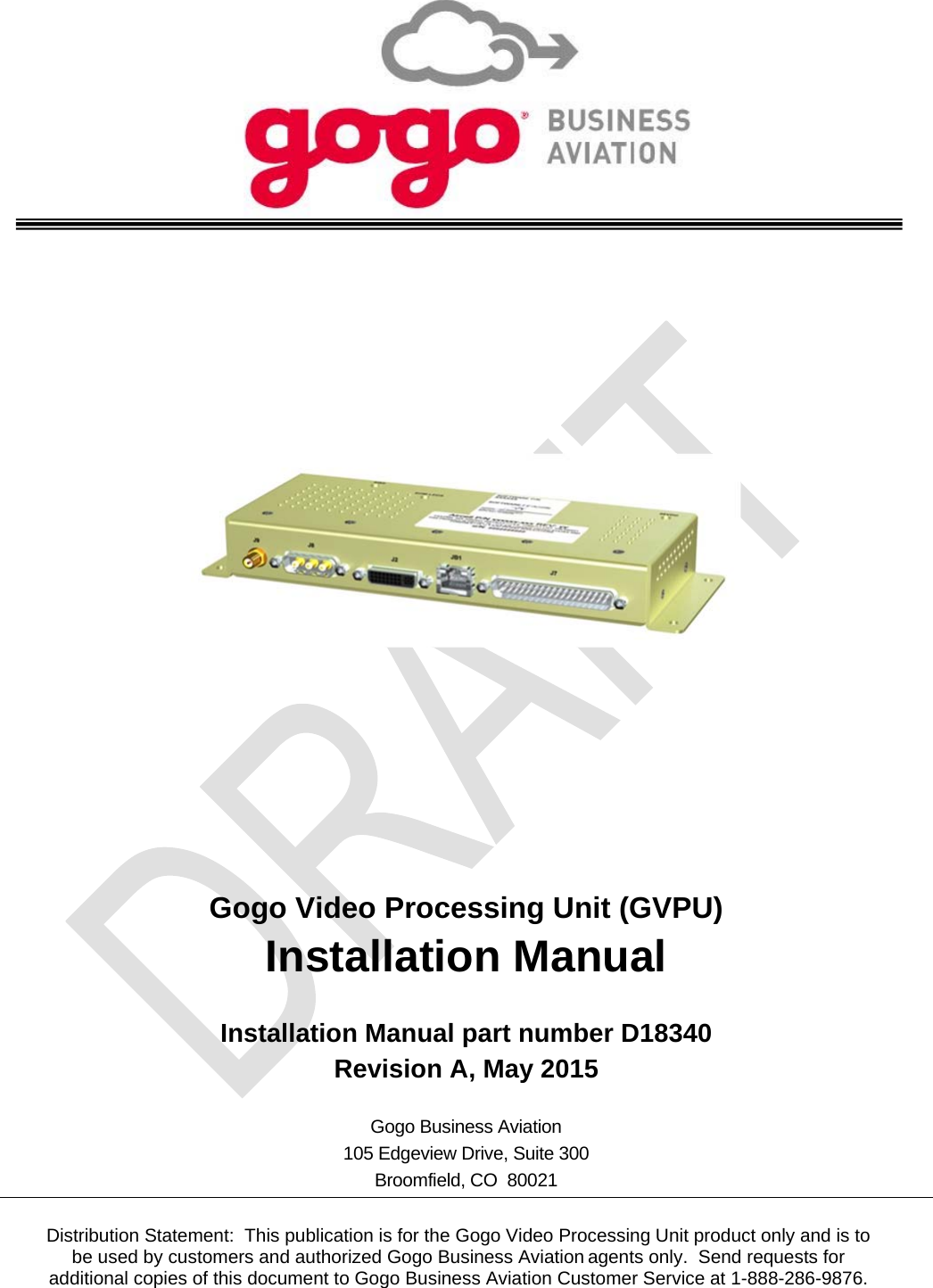                   Gogo Video Processing Unit (GVPU) Installation Manual  Installation Manual part number D18340 Revision A, May 2015  Gogo Business Aviation 105 Edgeview Drive, Suite 300 Broomfield, CO  80021  Distribution Statement:  This publication is for the Gogo Video Processing Unit product only and is to be used by customers and authorized Gogo Business Aviation agents only.  Send requests for additional copies of this document to Gogo Business Aviation Customer Service at 1-888-286-9876. 