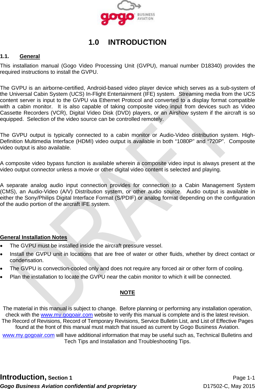   Introduction, Section 1 Page 1-1 Gogo Business Aviation confidential and proprietary   D17502-C, May 2015 1.0 INTRODUCTION 1.1. General This installation manual (Gogo Video Processing Unit (GVPU), manual number D18340) provides the required instructions to install the GVPU.  The GVPU is an airborne-certified, Android-based video player device which serves as a sub-system of the Universal Cabin System (UCS) In-Flight Entertainment (IFE) system.  Streaming media from the UCS content server is input to the GVPU via Ethernet Protocol and converted to a display format compatible with a cabin monitor.  It is also capable of taking composite video input from devices such as Video Cassette Recorders (VCR), Digital Video Disk (DVD) players, or an Airshow system if the aircraft is so equipped.  Selection of the video source can be controlled remotely.  The GVPU output is typically connected to a cabin monitor or Audio-Video distribution system. High-Definition Multimedia Interface (HDMI) video output is available in both “1080P” and “720P”.  Composite video output is also available.  A composite video bypass function is available wherein a composite video input is always present at the video output connector unless a movie or other digital video content is selected and playing.  A separate analog audio input connection provides for connection to a Cabin Management System (CMS), an Audio-Video (A/V) Distribution system, or other audio source.  Audio output is available in either the Sony/Philips Digital Interface Format (S/PDIF) or analog format depending on the configuration of the audio portion of the aircraft IFE system.    General Installation Notes    The GVPU must be installed inside the aircraft pressure vessel.   Install the GVPU unit in locations that are free of water or other fluids, whether by direct contact or condensation.   The GVPU is convection-cooled only and does not require any forced air or other form of cooling.   Plan the installation to locate the GVPU near the cabin monitor to which it will be connected.  NOTE  The material in this manual is subject to change.  Before planning or performing any installation operation, check with the www.my.gogoair.com website to verify this manual is complete and is the latest revision.  The Record of Revisions, Record of Temporary Revisions, Service Bulletin List, and List of Effective Pages found at the front of this manual must match that issued as current by Gogo Business Aviation. www.my.gogoair.com will have additional information that may be useful such as, Technical Bulletins and Tech Tips and Installation and Troubleshooting Tips.   