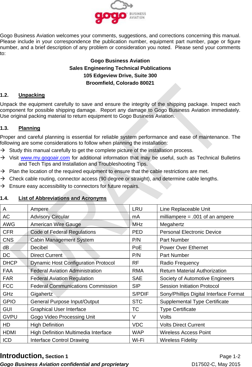   Introduction, Section 1 Page 1-2 Gogo Business Aviation confidential and proprietary   D17502-C, May 2015 Gogo Business Aviation welcomes your comments, suggestions, and corrections concerning this manual.  Please include in your correspondence the publication number, equipment part number, page or figure number, and a brief description of any problem or consideration you noted.  Please send your comments to: Gogo Business Aviation Sales Engineering Technical Publications 105 Edgeview Drive, Suite 300 Broomfield, Colorado 80021 1.2. Unpacking Unpack the equipment carefully to save and ensure the integrity of the shipping package. Inspect each component for possible shipping damage.  Report any damage to Gogo Business Aviation immediately.  Use original packing material to return equipment to Gogo Business Aviation. 1.3. Planning Proper and careful planning is essential for reliable system performance and ease of maintenance. The following are some considerations to follow when planning the installation:   Study this manual carefully to get the complete picture of the installation process.  Visit www.my.gogoair.com for additional information that may be useful, such as Technical Bulletins and Tech Tips and Installation and Troubleshooting Tips.   Plan the location of the required equipment to ensure that the cable restrictions are met.   Check cable routing, connector access (90 degree or straight), and determine cable lengths.   Ensure easy accessibility to connectors for future repairs. 1.4.  List of Abbreviations and Acronyms A  Ampere  LRU  Line Replaceable Unit AC  Advisory Circular  mA  milliampere = .001 of an ampere AWG  American Wire Gauge  MHz  Megahertz CFR  Code of Federal Regulations  PED  Personal Electronic Device CNS  Cabin Management System  P/N  Part Number dB Decibel  PoE Power Over Ethernet DC  Direct Current  P/N  Part Number DHCP  Dynamic Host Configuration Protocol  RF  Radio Frequency FAA  Federal Aviation Administration  RMA  Return Material Authorization FAR  Federal Aviation Regulation  SAE  Society of Automotive Engineers FCC  Federal Communications Commission  SIP  Session Initiation Protocol GHz Gigahertz  S/PDIF Sony/Phillips Digital Interface Format GPIO  General Purpose Input/Output  STC  Supplemental Type Certificate GUI  Graphical User Interface TC Type Certificate GVPU  Gogo Video Processing Unit  V  Volts HD  High Definition  VDC  Volts Direct Current HDMI  High Definition Multimedia Interface  WAP  Wireless Access Point ICD  Interface Control Drawing  Wi-Fi  Wireless Fidelity 