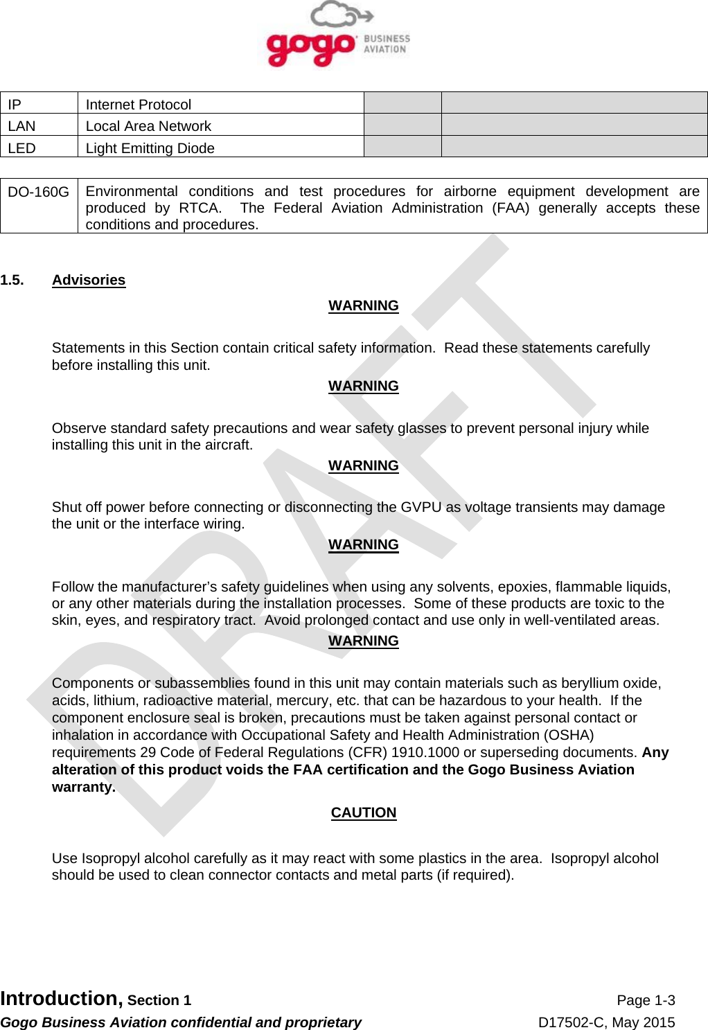   Introduction, Section 1 Page 1-3 Gogo Business Aviation confidential and proprietary   D17502-C, May 2015 IP Internet Protocol     LAN Local Area Network     LED  Light Emitting Diode      DO-160G  Environmental conditions and test procedures for airborne equipment development are produced by RTCA.  The Federal Aviation Administration (FAA) generally accepts these conditions and procedures.  1.5. Advisories WARNING  Statements in this Section contain critical safety information.  Read these statements carefully before installing this unit. WARNING  Observe standard safety precautions and wear safety glasses to prevent personal injury while installing this unit in the aircraft. WARNING  Shut off power before connecting or disconnecting the GVPU as voltage transients may damage the unit or the interface wiring. WARNING  Follow the manufacturer’s safety guidelines when using any solvents, epoxies, flammable liquids, or any other materials during the installation processes.  Some of these products are toxic to the skin, eyes, and respiratory tract.  Avoid prolonged contact and use only in well-ventilated areas. WARNING  Components or subassemblies found in this unit may contain materials such as beryllium oxide, acids, lithium, radioactive material, mercury, etc. that can be hazardous to your health.  If the component enclosure seal is broken, precautions must be taken against personal contact or inhalation in accordance with Occupational Safety and Health Administration (OSHA) requirements 29 Code of Federal Regulations (CFR) 1910.1000 or superseding documents. Any alteration of this product voids the FAA certification and the Gogo Business Aviation warranty. CAUTION  Use Isopropyl alcohol carefully as it may react with some plastics in the area.  Isopropyl alcohol should be used to clean connector contacts and metal parts (if required).     