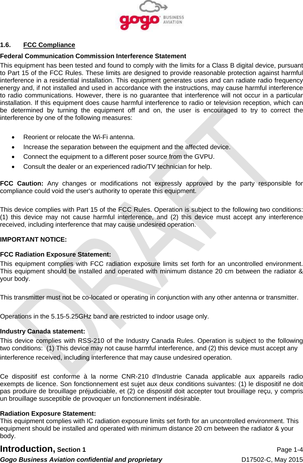   Introduction, Section 1 Page 1-4 Gogo Business Aviation confidential and proprietary   D17502-C, May 2015 1.6. FCC Compliance Federal Communication Commission Interference Statement This equipment has been tested and found to comply with the limits for a Class B digital device, pursuant to Part 15 of the FCC Rules. These limits are designed to provide reasonable protection against harmful interference in a residential installation. This equipment generates uses and can radiate radio frequency energy and, if not installed and used in accordance with the instructions, may cause harmful interference to radio communications. However, there is no guarantee that interference will not occur in a particular installation. If this equipment does cause harmful interference to radio or television reception, which can be determined by turning the equipment off and on, the user is encouraged to try to correct the interference by one of the following measures:    Reorient or relocate the Wi-Fi antenna.   Increase the separation between the equipment and the affected device.   Connect the equipment to a different poser source from the GVPU.   Consult the dealer or an experienced radio/TV technician for help.  FCC Caution: Any changes or modifications not expressly approved by the party responsible for compliance could void the user&apos;s authority to operate this equipment.  This device complies with Part 15 of the FCC Rules. Operation is subject to the following two conditions: (1) this device may not cause harmful interference, and (2) this device must accept any interference received, including interference that may cause undesired operation.  IMPORTANT NOTICE:  FCC Radiation Exposure Statement: This equipment complies with FCC radiation exposure limits set forth for an uncontrolled environment. This equipment should be installed and operated with minimum distance 20 cm between the radiator &amp; your body.  This transmitter must not be co-located or operating in conjunction with any other antenna or transmitter.  Operations in the 5.15-5.25GHz band are restricted to indoor usage only.  Industry Canada statement: This device complies with RSS-210 of the Industry Canada Rules. Operation is subject to the following two conditions:  (1) This device may not cause harmful interference, and (2) this device must accept any interference received, including interference that may cause undesired operation.  Ce dispositif est conforme à la norme CNR-210 d&apos;Industrie Canada applicable aux appareils radio exempts de licence. Son fonctionnement est sujet aux deux conditions suivantes: (1) le dispositif ne doit pas produire de brouillage préjudiciable, et (2) ce dispositif doit accepter tout brouillage reçu, y compris un brouillage susceptible de provoquer un fonctionnement indésirable.  Radiation Exposure Statement: This equipment complies with IC radiation exposure limits set forth for an uncontrolled environment. This equipment should be installed and operated with minimum distance 20 cm between the radiator &amp; your body. 