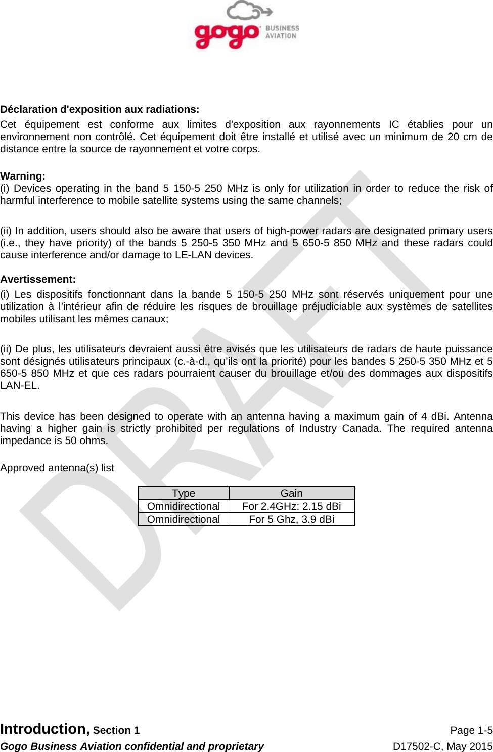   Introduction, Section 1 Page 1-5 Gogo Business Aviation confidential and proprietary   D17502-C, May 2015    Déclaration d&apos;exposition aux radiations: Cet équipement est conforme aux limites d&apos;exposition aux rayonnements IC établies pour un environnement non contrôlé. Cet équipement doit être installé et utilisé avec un minimum de 20 cm de distance entre la source de rayonnement et votre corps.  Warning:  (i) Devices operating in the band 5 150-5 250 MHz is only for utilization in order to reduce the risk of harmful interference to mobile satellite systems using the same channels;  (ii) In addition, users should also be aware that users of high-power radars are designated primary users (i.e., they have priority) of the bands 5 250-5 350 MHz and 5 650-5 850 MHz and these radars could cause interference and/or damage to LE-LAN devices.  Avertissement: (i) Les dispositifs fonctionnant dans la bande 5 150-5 250 MHz sont réservés uniquement pour une utilization à l’intérieur afin de réduire les risques de brouillage préjudiciable aux systèmes de satellites mobiles utilisant les mêmes canaux;  (ii) De plus, les utilisateurs devraient aussi être avisés que les utilisateurs de radars de haute puissance sont désignés utilisateurs principaux (c.-à-d., qu’ils ont la priorité) pour les bandes 5 250-5 350 MHz et 5 650-5 850 MHz et que ces radars pourraient causer du brouillage et/ou des dommages aux dispositifs LAN-EL.  This device has been designed to operate with an antenna having a maximum gain of 4 dBi. Antenna having a higher gain is strictly prohibited per regulations of Industry Canada. The required antenna impedance is 50 ohms.  Approved antenna(s) list  Type  Gain Omnidirectional  For 2.4GHz: 2.15 dBi Omnidirectional  For 5 Ghz, 3.9 dBi             