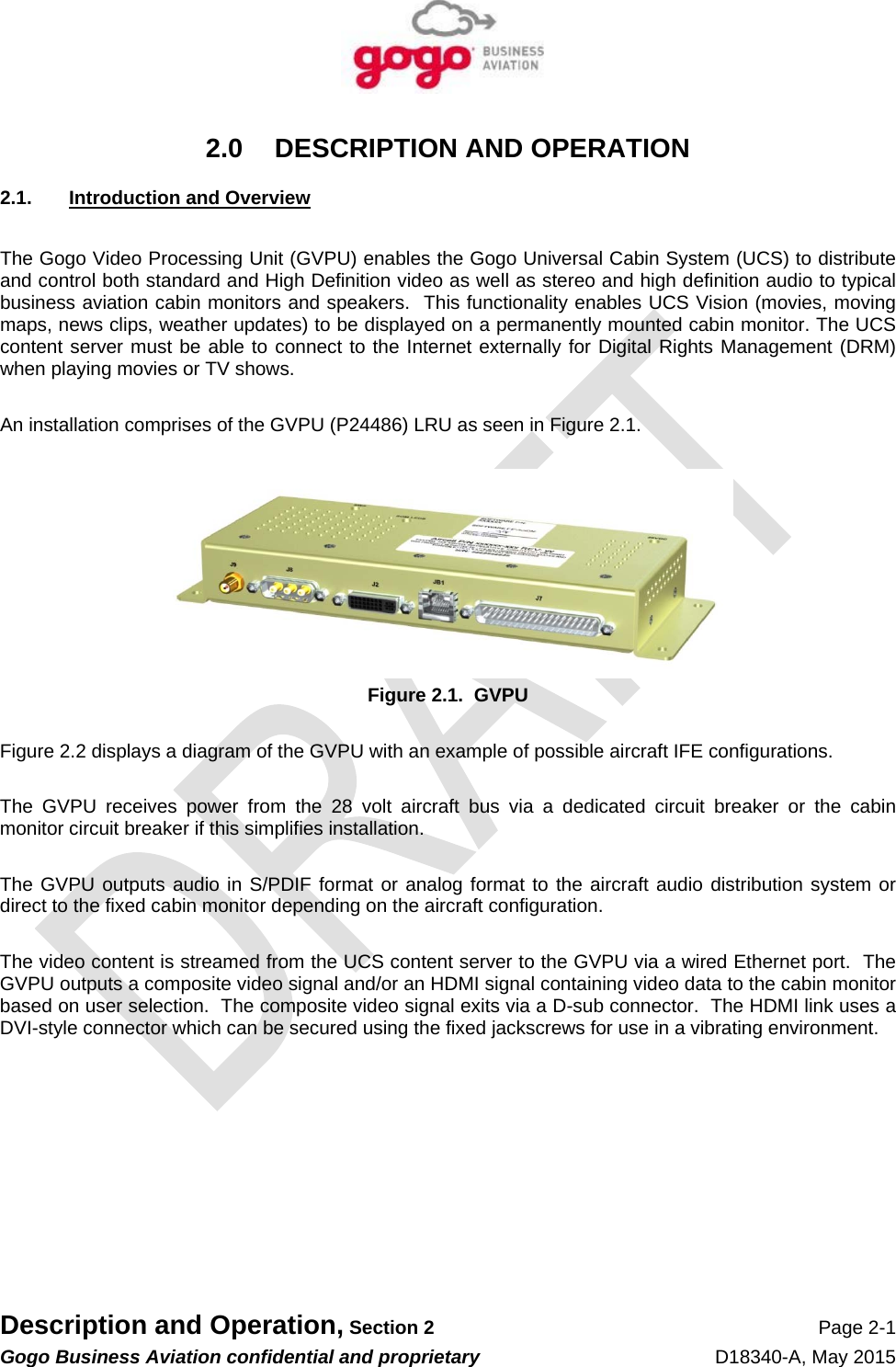   Description and Operation, Section 2 Page 2-1 Gogo Business Aviation confidential and proprietary   D18340-A, May 2015 2.0  DESCRIPTION AND OPERATION 2.1. Introduction and Overview  The Gogo Video Processing Unit (GVPU) enables the Gogo Universal Cabin System (UCS) to distribute and control both standard and High Definition video as well as stereo and high definition audio to typical business aviation cabin monitors and speakers.  This functionality enables UCS Vision (movies, moving maps, news clips, weather updates) to be displayed on a permanently mounted cabin monitor. The UCS content server must be able to connect to the Internet externally for Digital Rights Management (DRM) when playing movies or TV shows.  An installation comprises of the GVPU (P24486) LRU as seen in Figure 2.1.     Figure 2.1.  GVPU  Figure 2.2 displays a diagram of the GVPU with an example of possible aircraft IFE configurations.    The GVPU receives power from the 28 volt aircraft bus via a dedicated circuit breaker or the cabin monitor circuit breaker if this simplifies installation.    The GVPU outputs audio in S/PDIF format or analog format to the aircraft audio distribution system or direct to the fixed cabin monitor depending on the aircraft configuration.  The video content is streamed from the UCS content server to the GVPU via a wired Ethernet port.  The GVPU outputs a composite video signal and/or an HDMI signal containing video data to the cabin monitor based on user selection.  The composite video signal exits via a D-sub connector.  The HDMI link uses a DVI-style connector which can be secured using the fixed jackscrews for use in a vibrating environment.   