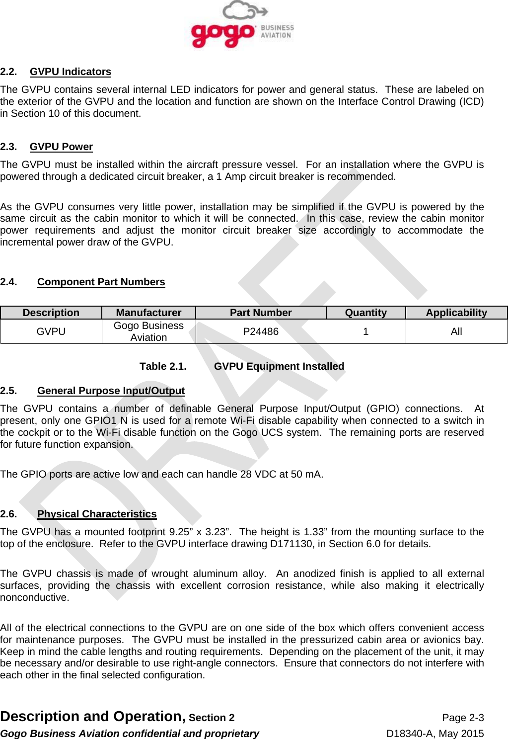   Description and Operation, Section 2 Page 2-3 Gogo Business Aviation confidential and proprietary   D18340-A, May 2015 2.2. GVPU Indicators The GVPU contains several internal LED indicators for power and general status.  These are labeled on the exterior of the GVPU and the location and function are shown on the Interface Control Drawing (ICD) in Section 10 of this document.  2.3. GVPU Power The GVPU must be installed within the aircraft pressure vessel.  For an installation where the GVPU is powered through a dedicated circuit breaker, a 1 Amp circuit breaker is recommended.  As the GVPU consumes very little power, installation may be simplified if the GVPU is powered by the same circuit as the cabin monitor to which it will be connected.  In this case, review the cabin monitor power requirements and adjust the monitor circuit breaker size accordingly to accommodate the incremental power draw of the GVPU.  2.4. Component Part Numbers  Description Manufacturer Part Number Quantity  ApplicabilityGVPU  Gogo Business Aviation  P24486 1 All   Table 2.1.  GVPU Equipment Installed 2.5.  General Purpose Input/Output The GVPU contains a number of definable General Purpose Input/Output (GPIO) connections.  At present, only one GPIO1 N is used for a remote Wi-Fi disable capability when connected to a switch in the cockpit or to the Wi-Fi disable function on the Gogo UCS system.  The remaining ports are reserved for future function expansion.  The GPIO ports are active low and each can handle 28 VDC at 50 mA.   2.6. Physical Characteristics The GVPU has a mounted footprint 9.25” x 3.23”.  The height is 1.33” from the mounting surface to the top of the enclosure.  Refer to the GVPU interface drawing D171130, in Section 6.0 for details.  The GVPU chassis is made of wrought aluminum alloy.  An anodized finish is applied to all external surfaces, providing the chassis with excellent corrosion resistance, while also making it electrically nonconductive.  All of the electrical connections to the GVPU are on one side of the box which offers convenient access for maintenance purposes.  The GVPU must be installed in the pressurized cabin area or avionics bay.  Keep in mind the cable lengths and routing requirements.  Depending on the placement of the unit, it may be necessary and/or desirable to use right-angle connectors.  Ensure that connectors do not interfere with each other in the final selected configuration.  