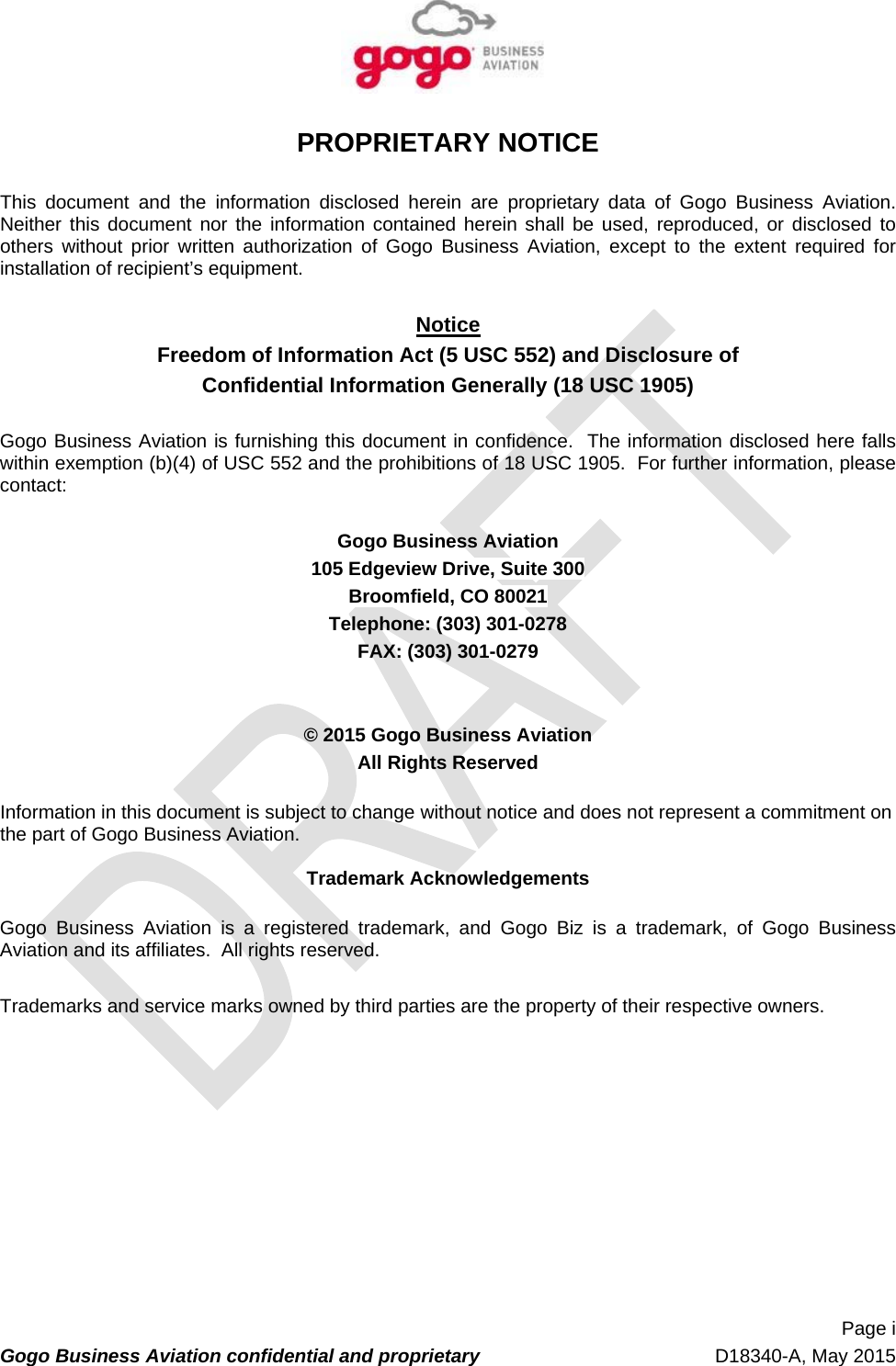   Page i Gogo Business Aviation confidential and proprietary   D18340-A, May 2015 PROPRIETARY NOTICE  This document and the information disclosed herein are proprietary data of Gogo Business Aviation.  Neither this document nor the information contained herein shall be used, reproduced, or disclosed to others without prior written authorization of Gogo Business Aviation, except to the extent required for installation of recipient’s equipment.  Notice Freedom of Information Act (5 USC 552) and Disclosure of Confidential Information Generally (18 USC 1905)  Gogo Business Aviation is furnishing this document in confidence.  The information disclosed here falls within exemption (b)(4) of USC 552 and the prohibitions of 18 USC 1905.  For further information, please contact:  Gogo Business Aviation 105 Edgeview Drive, Suite 300 Broomfield, CO 80021 Telephone: (303) 301-0278 FAX: (303) 301-0279   © 2015 Gogo Business Aviation All Rights Reserved  Information in this document is subject to change without notice and does not represent a commitment on the part of Gogo Business Aviation.  Trademark Acknowledgements  Gogo Business Aviation is a registered trademark, and Gogo Biz is a trademark, of Gogo Business Aviation and its affiliates.  All rights reserved.   Trademarks and service marks owned by third parties are the property of their respective owners.    