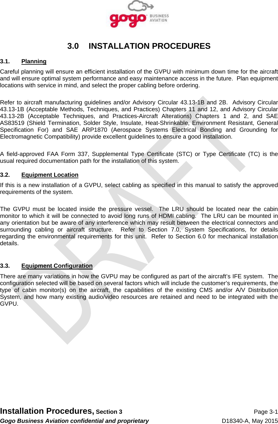   Installation Procedures, Section 3 Page 3-1 Gogo Business Aviation confidential and proprietary   D18340-A, May 2015 3.0 INSTALLATION PROCEDURES 3.1. Planning Careful planning will ensure an efficient installation of the GVPU with minimum down time for the aircraft and will ensure optimal system performance and easy maintenance access in the future.  Plan equipment locations with service in mind, and select the proper cabling before ordering.    Refer to aircraft manufacturing guidelines and/or Advisory Circular 43.13-1B and 2B.  Advisory Circular 43.13-1B (Acceptable Methods, Techniques, and Practices) Chapters 11 and 12, and Advisory Circular 43.13-2B (Acceptable Techniques, and Practices-Aircraft Alterations) Chapters 1 and 2, and SAE AS83519 (Shield Termination, Solder Style, Insulate, Heat-Shrinkable, Environment Resistant, General Specification For) and SAE ARP1870 (Aerospace Systems Electrical Bonding and Grounding for Electromagnetic Compatibility) provide excellent guidelines to ensure a good installation.  A field-approved FAA Form 337, Supplemental Type Certificate (STC) or Type Certificate (TC) is the usual required documentation path for the installation of this system. 3.2. Equipment Location If this is a new installation of a GVPU, select cabling as specified in this manual to satisfy the approved requirements of the system.  The GVPU must be located inside the pressure vessel.  The LRU should be located near the cabin monitor to which it will be connected to avoid long runs of HDMI cabling.  The LRU can be mounted in any orientation but be aware of any interference which may result between the electrical connectors and surrounding cabling or aircraft structure.  Refer to Section 7.0, System Specifications, for details regarding the environmental requirements for this unit.  Refer to Section 6.0 for mechanical installation details.  3.3. Equipment Configuration There are many variations in how the GVPU may be configured as part of the aircraft’s IFE system.  The configuration selected will be based on several factors which will include the customer’s requirements, the type of cabin monitor(s) on the aircraft, the capabilities of the existing CMS and/or A/V Distribution System, and how many existing audio/video resources are retained and need to be integrated with the GVPU.          