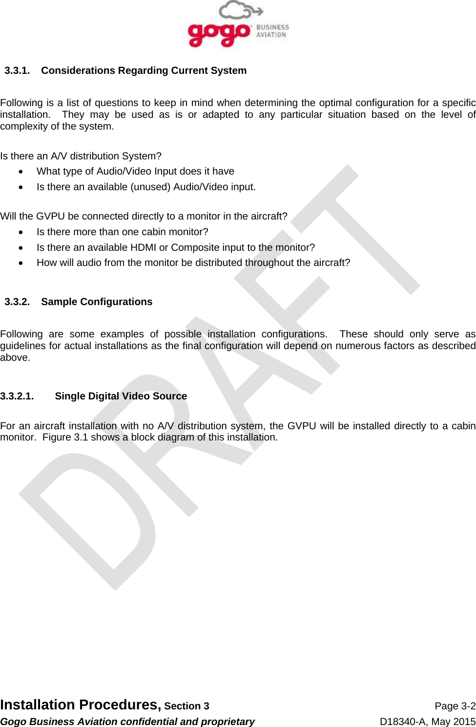   Installation Procedures, Section 3 Page 3-2 Gogo Business Aviation confidential and proprietary   D18340-A, May 2015 3.3.1.  Considerations Regarding Current System  Following is a list of questions to keep in mind when determining the optimal configuration for a specific installation.  They may be used as is or adapted to any particular situation based on the level of complexity of the system.  Is there an A/V distribution System?   What type of Audio/Video Input does it have   Is there an available (unused) Audio/Video input.  Will the GVPU be connected directly to a monitor in the aircraft?   Is there more than one cabin monitor?   Is there an available HDMI or Composite input to the monitor?   How will audio from the monitor be distributed throughout the aircraft?  3.3.2. Sample Configurations  Following are some examples of possible installation configurations.  These should only serve as guidelines for actual installations as the final configuration will depend on numerous factors as described above.  3.3.2.1.  Single Digital Video Source  For an aircraft installation with no A/V distribution system, the GVPU will be installed directly to a cabin monitor.  Figure 3.1 shows a block diagram of this installation. 