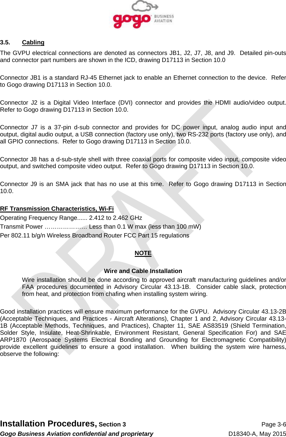   Installation Procedures, Section 3 Page 3-6 Gogo Business Aviation confidential and proprietary   D18340-A, May 2015 3.5. Cabling The GVPU electrical connections are denoted as connectors JB1, J2, J7, J8, and J9.  Detailed pin-outs and connector part numbers are shown in the ICD, drawing D17113 in Section 10.0  Connector JB1 is a standard RJ-45 Ethernet jack to enable an Ethernet connection to the device.  Refer to Gogo drawing D17113 in Section 10.0.  Connector J2 is a Digital Video Interface (DVI) connector and provides the HDMI audio/video output.  Refer to Gogo drawing D17113 in Section 10.0.  Connector J7 is a 37-pin d-sub connector and provides for DC power input, analog audio input and output, digital audio output, a USB connection (factory use only), two RS-232 ports (factory use only), and all GPIO connections.  Refer to Gogo drawing D17113 in Section 10.0.  Connector J8 has a d-sub-style shell with three coaxial ports for composite video input, composite video output, and switched composite video output.  Refer to Gogo drawing D17113 in Section 10.0.  Connector J9 is an SMA jack that has no use at this time.  Refer to Gogo drawing D17113 in Section 10.0.  RF Transmission Characteristics, Wi-Fi Operating Frequency Range...... 2.412 to 2.462 GHz  Transmit Power ………………… Less than 0.1 W max (less than 100 mW) Per 802.11 b/g/n Wireless Broadband Router FCC Part 15 regulations  NOTE  Wire and Cable Installation Wire installation should be done according to approved aircraft manufacturing guidelines and/or FAA procedures documented in Advisory Circular 43.13-1B.  Consider cable slack, protection from heat, and protection from chafing when installing system wiring.  Good installation practices will ensure maximum performance for the GVPU.  Advisory Circular 43.13-2B (Acceptable Techniques, and Practices - Aircraft Alterations), Chapter 1 and 2, Advisory Circular 43.13-1B (Acceptable Methods, Techniques, and Practices), Chapter 11, SAE AS83519 (Shield Termination, Solder Style, Insulate, Heat-Shrinkable, Environment Resistant, General Specification For) and SAE ARP1870 (Aerospace Systems Electrical Bonding and Grounding for Electromagnetic Compatibility) provide excellent guidelines to ensure a good installation.  When building the system wire harness, observe the following:       