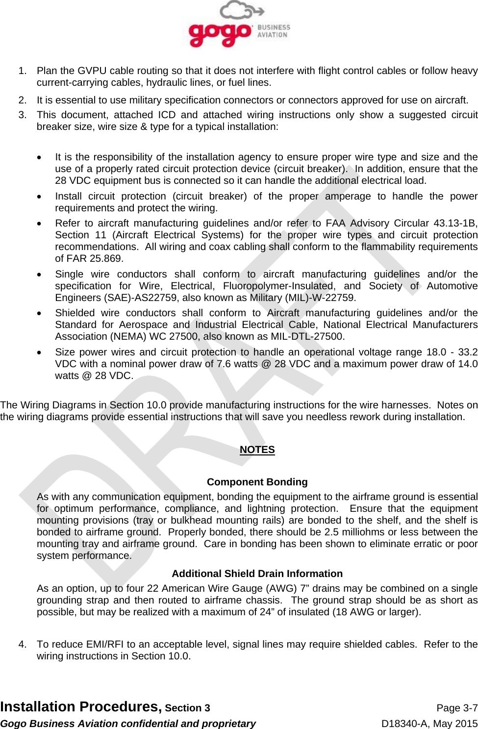   Installation Procedures, Section 3 Page 3-7 Gogo Business Aviation confidential and proprietary   D18340-A, May 2015 1.  Plan the GVPU cable routing so that it does not interfere with flight control cables or follow heavy current-carrying cables, hydraulic lines, or fuel lines. 2.  It is essential to use military specification connectors or connectors approved for use on aircraft. 3.  This document, attached ICD and attached wiring instructions only show a suggested circuit breaker size, wire size &amp; type for a typical installation:    It is the responsibility of the installation agency to ensure proper wire type and size and the use of a properly rated circuit protection device (circuit breaker).  In addition, ensure that the 28 VDC equipment bus is connected so it can handle the additional electrical load.   Install circuit protection (circuit breaker) of the proper amperage to handle the power requirements and protect the wiring.   Refer to aircraft manufacturing guidelines and/or refer to FAA Advisory Circular 43.13-1B, Section 11 (Aircraft Electrical Systems) for the proper wire types and circuit protection recommendations.  All wiring and coax cabling shall conform to the flammability requirements of FAR 25.869.   Single wire conductors shall conform to aircraft manufacturing guidelines and/or the specification for Wire, Electrical, Fluoropolymer-Insulated, and Society of Automotive Engineers (SAE)-AS22759, also known as Military (MIL)-W-22759.    Shielded wire conductors shall conform to Aircraft manufacturing guidelines and/or the Standard for Aerospace and Industrial Electrical Cable, National Electrical Manufacturers Association (NEMA) WC 27500, also known as MIL-DTL-27500.   Size power wires and circuit protection to handle an operational voltage range 18.0 - 33.2 VDC with a nominal power draw of 7.6 watts @ 28 VDC and a maximum power draw of 14.0 watts @ 28 VDC.  The Wiring Diagrams in Section 10.0 provide manufacturing instructions for the wire harnesses.  Notes on the wiring diagrams provide essential instructions that will save you needless rework during installation.  NOTES  Component Bonding As with any communication equipment, bonding the equipment to the airframe ground is essential for optimum performance, compliance, and lightning protection.  Ensure that the equipment mounting provisions (tray or bulkhead mounting rails) are bonded to the shelf, and the shelf is bonded to airframe ground.  Properly bonded, there should be 2.5 milliohms or less between the mounting tray and airframe ground.  Care in bonding has been shown to eliminate erratic or poor system performance. Additional Shield Drain Information As an option, up to four 22 American Wire Gauge (AWG) 7” drains may be combined on a single grounding strap and then routed to airframe chassis.  The ground strap should be as short as possible, but may be realized with a maximum of 24” of insulated (18 AWG or larger).  4.  To reduce EMI/RFI to an acceptable level, signal lines may require shielded cables.  Refer to the wiring instructions in Section 10.0.  