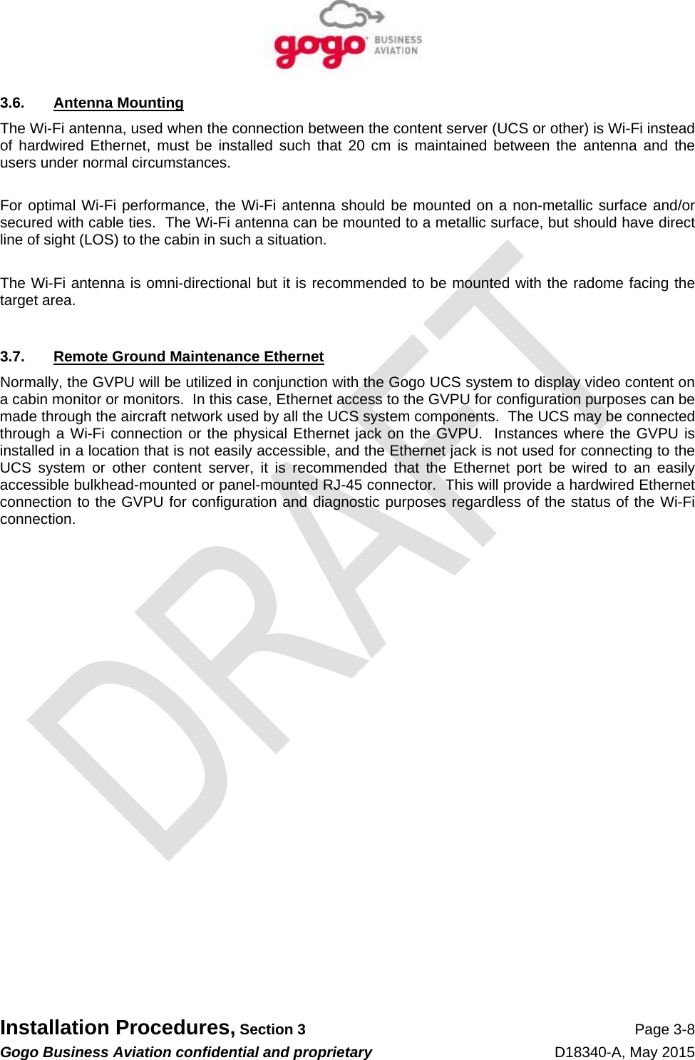   Installation Procedures, Section 3 Page 3-8 Gogo Business Aviation confidential and proprietary   D18340-A, May 2015 3.6. Antenna Mounting The Wi-Fi antenna, used when the connection between the content server (UCS or other) is Wi-Fi instead of hardwired Ethernet, must be installed such that 20 cm is maintained between the antenna and the users under normal circumstances.  For optimal Wi-Fi performance, the Wi-Fi antenna should be mounted on a non-metallic surface and/or secured with cable ties.  The Wi-Fi antenna can be mounted to a metallic surface, but should have direct line of sight (LOS) to the cabin in such a situation.  The Wi-Fi antenna is omni-directional but it is recommended to be mounted with the radome facing the target area.  3.7.  Remote Ground Maintenance Ethernet Normally, the GVPU will be utilized in conjunction with the Gogo UCS system to display video content on a cabin monitor or monitors.  In this case, Ethernet access to the GVPU for configuration purposes can be made through the aircraft network used by all the UCS system components.  The UCS may be connected through a Wi-Fi connection or the physical Ethernet jack on the GVPU.  Instances where the GVPU is installed in a location that is not easily accessible, and the Ethernet jack is not used for connecting to the UCS system or other content server, it is recommended that the Ethernet port be wired to an easily accessible bulkhead-mounted or panel-mounted RJ-45 connector.  This will provide a hardwired Ethernet connection to the GVPU for configuration and diagnostic purposes regardless of the status of the Wi-Fi connection.   