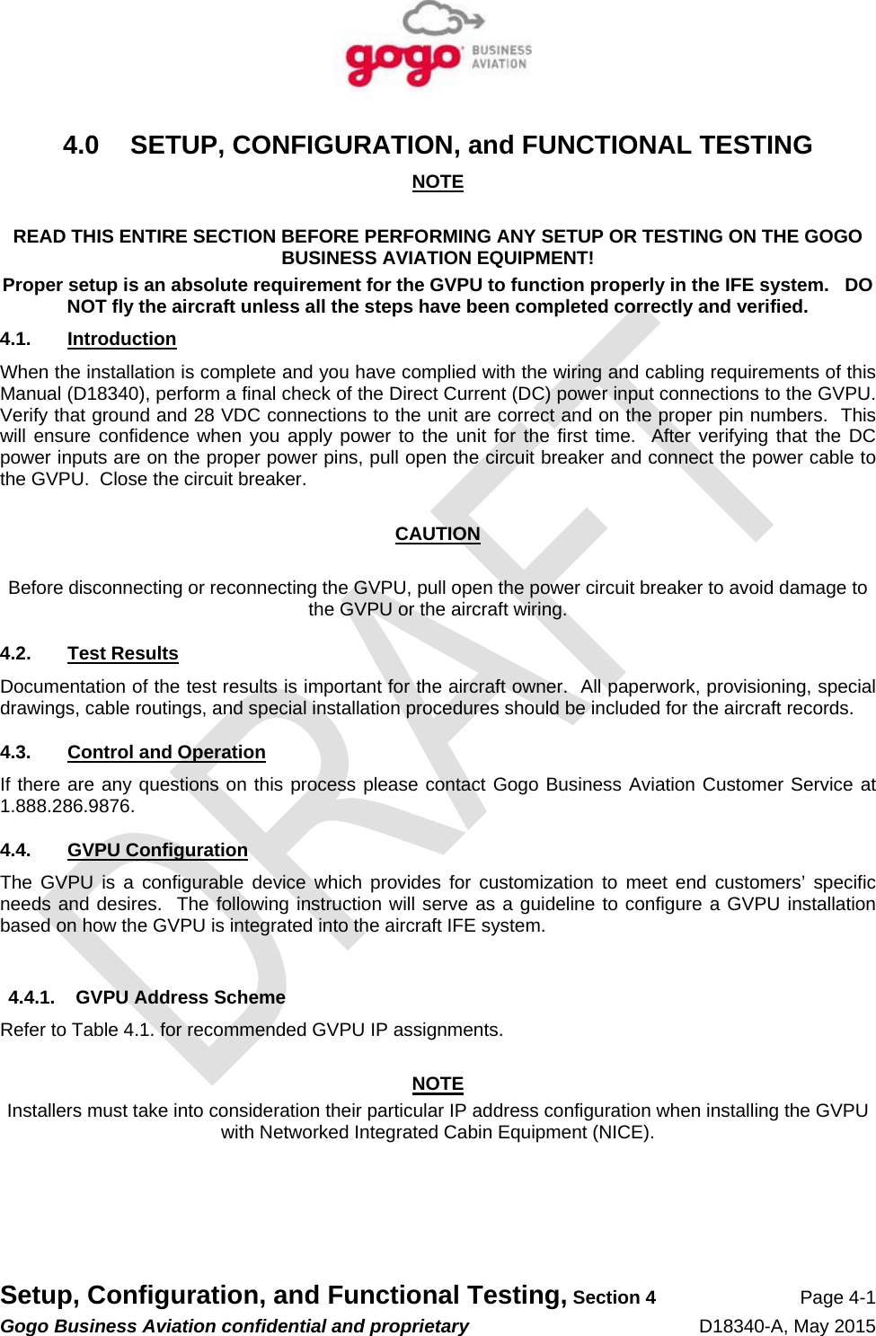   Setup, Configuration, and Functional Testing, Section 4 Page 4-1 Gogo Business Aviation confidential and proprietary   D18340-A, May 2015 4.0 SETUP, CONFIGURATION, and FUNCTIONAL TESTING NOTE  READ THIS ENTIRE SECTION BEFORE PERFORMING ANY SETUP OR TESTING ON THE GOGO BUSINESS AVIATION EQUIPMENT! Proper setup is an absolute requirement for the GVPU to function properly in the IFE system.   DO NOT fly the aircraft unless all the steps have been completed correctly and verified.  4.1. Introduction When the installation is complete and you have complied with the wiring and cabling requirements of this Manual (D18340), perform a final check of the Direct Current (DC) power input connections to the GVPU.  Verify that ground and 28 VDC connections to the unit are correct and on the proper pin numbers.  This will ensure confidence when you apply power to the unit for the first time.  After verifying that the DC power inputs are on the proper power pins, pull open the circuit breaker and connect the power cable to the GVPU.  Close the circuit breaker.  CAUTION  Before disconnecting or reconnecting the GVPU, pull open the power circuit breaker to avoid damage to the GVPU or the aircraft wiring. 4.2. Test Results Documentation of the test results is important for the aircraft owner.  All paperwork, provisioning, special drawings, cable routings, and special installation procedures should be included for the aircraft records. 4.3. Control and Operation If there are any questions on this process please contact Gogo Business Aviation Customer Service at 1.888.286.9876.  4.4. GVPU Configuration The GVPU is a configurable device which provides for customization to meet end customers’ specific needs and desires.  The following instruction will serve as a guideline to configure a GVPU installation based on how the GVPU is integrated into the aircraft IFE system.  4.4.1.  GVPU Address Scheme Refer to Table 4.1. for recommended GVPU IP assignments.  NOTE Installers must take into consideration their particular IP address configuration when installing the GVPU with Networked Integrated Cabin Equipment (NICE).     