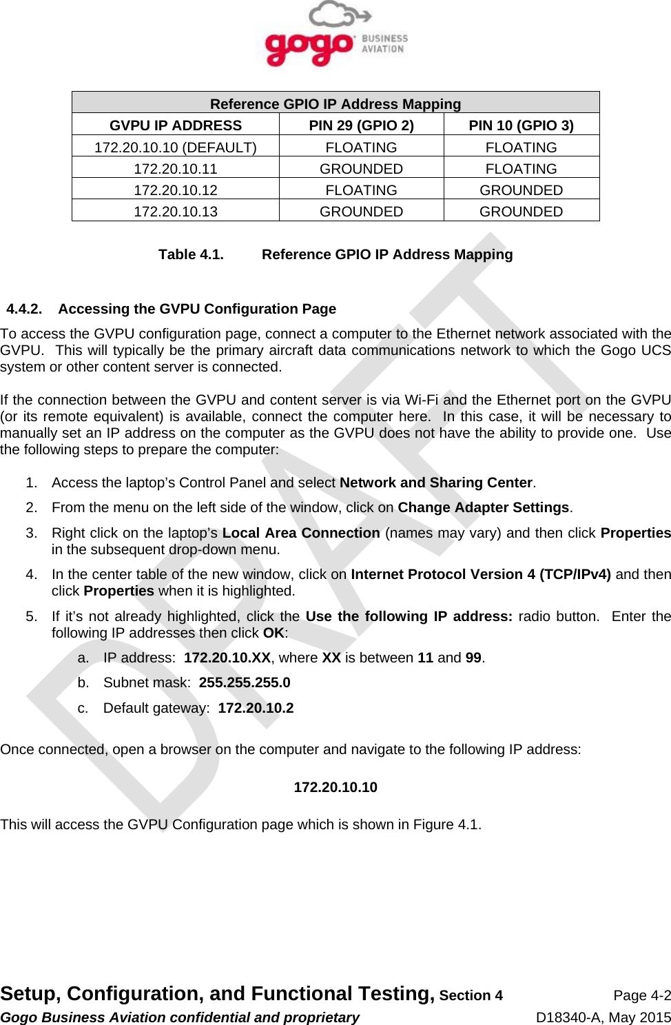   Setup, Configuration, and Functional Testing, Section 4 Page 4-2 Gogo Business Aviation confidential and proprietary   D18340-A, May 2015 Reference GPIO IP Address Mapping GVPU IP ADDRESS  PIN 29 (GPIO 2)  PIN 10 (GPIO 3) 172.20.10.10 (DEFAULT)  FLOATING  FLOATING 172.20.10.11 GROUNDED FLOATING 172.20.10.12 FLOATING GROUNDED 172.20.10.13 GROUNDED GROUNDED  Table 4.1.  Reference GPIO IP Address Mapping  4.4.2.  Accessing the GVPU Configuration Page To access the GVPU configuration page, connect a computer to the Ethernet network associated with the GVPU.  This will typically be the primary aircraft data communications network to which the Gogo UCS system or other content server is connected.  If the connection between the GVPU and content server is via Wi-Fi and the Ethernet port on the GVPU (or its remote equivalent) is available, connect the computer here.  In this case, it will be necessary to manually set an IP address on the computer as the GVPU does not have the ability to provide one.  Use the following steps to prepare the computer:  1.  Access the laptop’s Control Panel and select Network and Sharing Center. 2.  From the menu on the left side of the window, click on Change Adapter Settings. 3.  Right click on the laptop’s Local Area Connection (names may vary) and then click Properties in the subsequent drop-down menu. 4.  In the center table of the new window, click on Internet Protocol Version 4 (TCP/IPv4) and then click Properties when it is highlighted. 5.  If it’s not already highlighted, click the Use the following IP address: radio button.  Enter the following IP addresses then click OK: a.  IP address:  172.20.10.XX, where XX is between 11 and 99. b.  Subnet mask:  255.255.255.0 c.  Default gateway:  172.20.10.2  Once connected, open a browser on the computer and navigate to the following IP address:  172.20.10.10  This will access the GVPU Configuration page which is shown in Figure 4.1. 