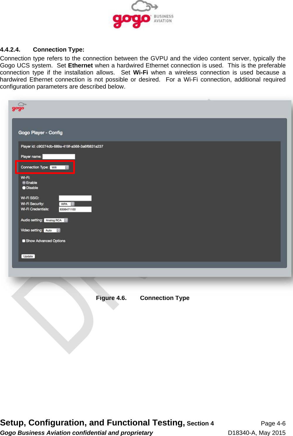   Setup, Configuration, and Functional Testing, Section 4 Page 4-6 Gogo Business Aviation confidential and proprietary   D18340-A, May 2015 4.4.2.4. Connection Type: Connection type refers to the connection between the GVPU and the video content server, typically the Gogo UCS system.  Set Ethernet when a hardwired Ethernet connection is used.  This is the preferable connection type if the installation allows.  Set Wi-Fi when a wireless connection is used because a hardwired Ethernet connection is not possible or desired.  For a Wi-Fi connection, additional required configuration parameters are described below.  Figure 4.6.  Connection Type 