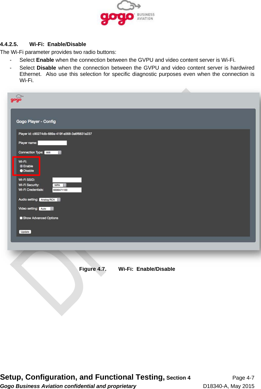   Setup, Configuration, and Functional Testing, Section 4 Page 4-7 Gogo Business Aviation confidential and proprietary   D18340-A, May 2015 4.4.2.5.  Wi-Fi:  Enable/Disable The Wi-Fi parameter provides two radio buttons: - Select Enable when the connection between the GVPU and video content server is Wi-Fi. - Select Disable when the connection between the GVPU and video content server is hardwired Ethernet.  Also use this selection for specific diagnostic purposes even when the connection is Wi-Fi.  Figure 4.7.  Wi-Fi:  Enable/Disable 